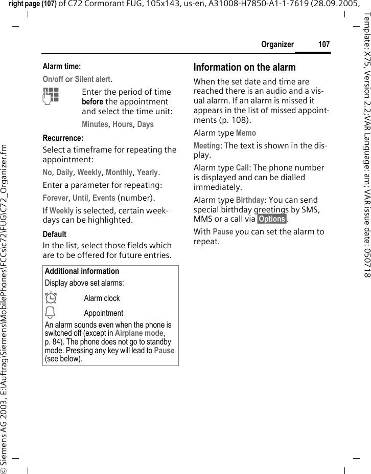 107Organizerright page (107) of C72 Cormorant FUG, 105x143, us-en, A31008-H7850-A1-1-7619 (28.09.2005, &copy; Siemens AG 2003, E:\Auftrag\Siemens\MobilePhones\FCCs\c72\FUG\C72_Organizer.fmTemplate: X75, Version 2.2;VAR Language: am; VAR issue date: 050718Alarm time:On/off or Silent alert.JEnter the period of time before the appointment and select the time unit:Minutes, Hours, DaysRecurrence:Select a timeframe for repeating the appointment:No, Daily, Weekly, Monthly, Yearly.Enter a parameter for repeating:Forever, Until, Events (number).If Weekly is selected, certain week-days can be highlighted. DefaultIn the list, select those fields which are to be offered for future entries.Information on the alarmWhen the set date and time are reached there is an audio and a vis-ual alarm. If an alarm is missed it appears in the list of missed appoint-ments (p. 108).Alarm type Memo Meeting: The text is shown in the dis-play.Alarm type Call: The phone number is displayed and can be dialled immediately.Alarm type Birthday: You can send special birthday greetings by SMS, MMS or a call via &sect;Options&sect;. With Pause you can set the alarm to repeat.Additional informationDisplay above set alarms:&sup1;Alarm clock&raquo;AppointmentAn alarm sounds even when the phone is switched off (except in Airplane mode, p. 84). The phone does not go to standby mode. Pressing any key will lead to Pause (see below).