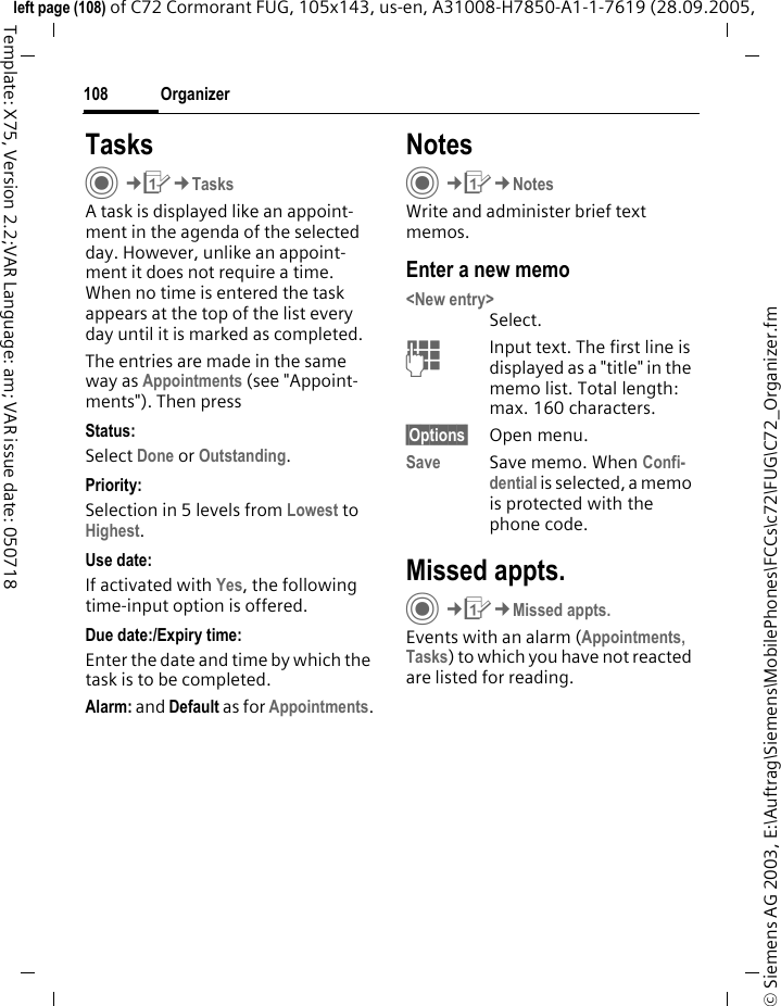 Organizer108&copy; Siemens AG 2003, E:\Auftrag\Siemens\MobilePhones\FCCs\c72\FUG\C72_Organizer.fmleft page (108) of C72 Cormorant FUG, 105x143, us-en, A31008-H7850-A1-1-7619 (28.09.2005, Template: X75, Version 2.2;VAR Language: am; VAR issue date: 050718TasksC&cent;Q&cent;TasksA task is displayed like an appoint-ment in the agenda of the selected day. However, unlike an appoint-ment it does not require a time. When no time is entered the task appears at the top of the list every day until it is marked as completed.The entries are made in the same way as Appointments (see "Appoint-ments"). Then pressStatus:Select Done or Outstanding.Priority:Selection in 5 levels from Lowest to Highest. Use date:If activated with Yes, the following time-input option is offered.Due date:/Expiry time:Enter the date and time by which the task is to be completed.Alarm: and Default as for Appointments.NotesC&cent;Q&cent;NotesWrite and administer brief text memos.Enter a new memo<New entry>Select.JInput text. The first line is displayed as a "title" in the memo list. Total length: max. 160 characters.&sect;Options&sect; Open menu.Save Save memo. When Confi-dential is selected, a memo is protected with the phone code.Missed appts.C&cent;Q&cent;Missed appts.Events with an alarm (Appointments, Tasks) to which you have not reacted are listed for reading.