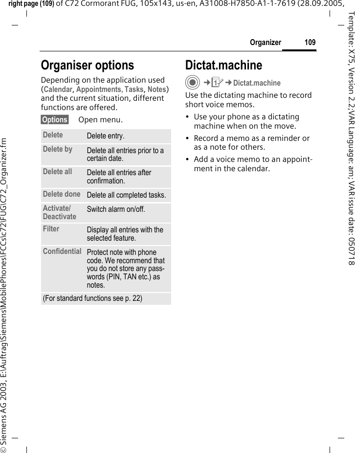 109Organizerright page (109) of C72 Cormorant FUG, 105x143, us-en, A31008-H7850-A1-1-7619 (28.09.2005, &copy; Siemens AG 2003, E:\Auftrag\Siemens\MobilePhones\FCCs\c72\FUG\C72_Organizer.fmTemplate: X75, Version 2.2;VAR Language: am; VAR issue date: 050718Organiser optionsDepending on the application used (Calendar, Appointments, Tasks, Notes) and the current situation, different functions are offered.&sect;Options&sect; Open menu.Dictat.machineC&cent;Q&cent;Dictat.machineUse the dictating machine to record short voice memos. &bull; Use your phone as a dictating machine when on the move.&bull; Record a memo as a reminder or as a note for others.&bull; Add a voice memo to an appoint-ment in the calendar.Delete  Delete entry.Delete by Delete all entries prior to a certain date.Delete all Delete all entries after confirmation.Delete done Delete all completed tasks.Activate/ Deactivate Switch alarm on/off.Filter Display all entries with the selected feature.Confidential Protect note with phone code. We recommend that you do not store any pass-words (PIN, TAN etc.) as notes.(For standard functions see p. 22)
