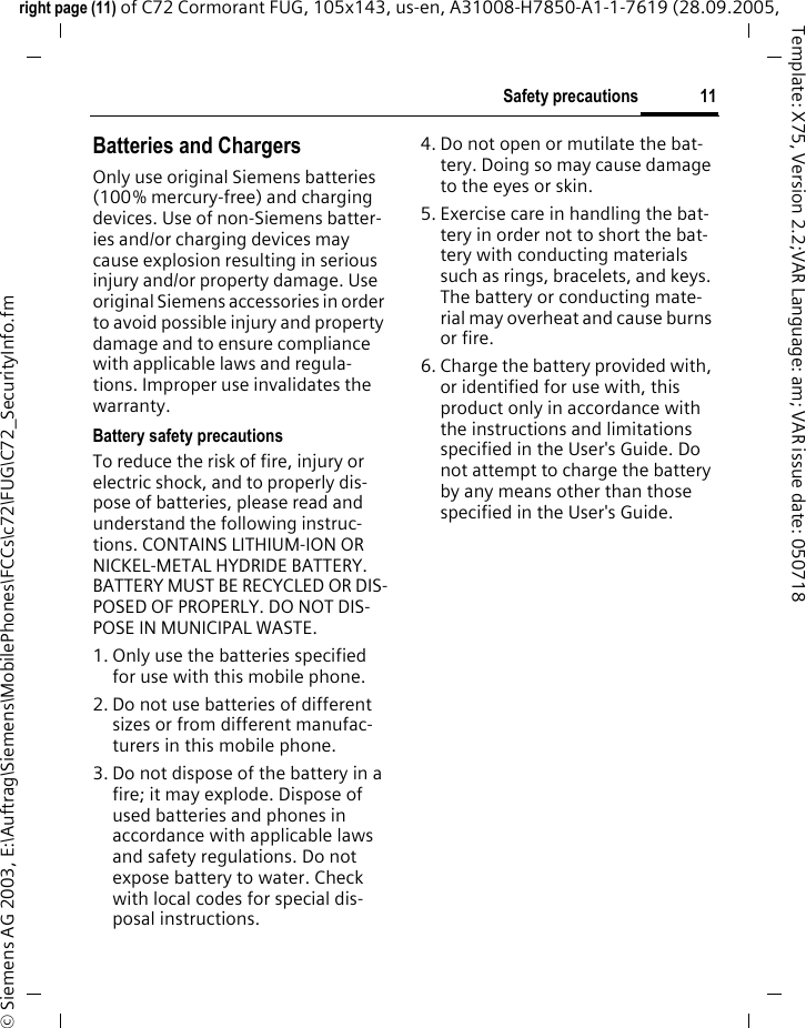 11Safety precautionsright page (11) of C72 Cormorant FUG, 105x143, us-en, A31008-H7850-A1-1-7619 (28.09.2005, &copy; Siemens AG 2003, E:\Auftrag\Siemens\MobilePhones\FCCs\c72\FUG\C72_SecurityInfo.fmTemplate: X75, Version 2.2;VAR Language: am; VAR issue date: 050718Batteries and ChargersOnly use original Siemens batteries (100% mercury-free) and charging devices. Use of non-Siemens batter-ies and/or charging devices may cause explosion resulting in serious injury and/or property damage. Use original Siemens accessories in order to avoid possible injury and property damage and to ensure compliance with applicable laws and regula-tions. Improper use invalidates the warranty.Battery safety precautionsTo reduce the risk of fire, injury or electric shock, and to properly dis-pose of batteries, please read and understand the following instruc-tions. CONTAINS LITHIUM-ION OR NICKEL-METAL HYDRIDE BATTERY. BATTERY MUST BE RECYCLED OR DIS-POSED OF PROPERLY. DO NOT DIS-POSE IN MUNICIPAL WASTE.1. Only use the batteries specified for use with this mobile phone.2. Do not use batteries of different sizes or from different manufac-turers in this mobile phone.3. Do not dispose of the battery in a fire; it may explode. Dispose of used batteries and phones in accordance with applicable laws and safety regulations. Do not expose battery to water. Check with local codes for special dis-posal instructions. 4. Do not open or mutilate the bat-tery. Doing so may cause damage to the eyes or skin.5. Exercise care in handling the bat-tery in order not to short the bat-tery with conducting materials such as rings, bracelets, and keys. The battery or conducting mate-rial may overheat and cause burns or fire.6. Charge the battery provided with, or identified for use with, this product only in accordance with the instructions and limitations specified in the User's Guide. Do not attempt to charge the battery by any means other than those specified in the User's Guide.