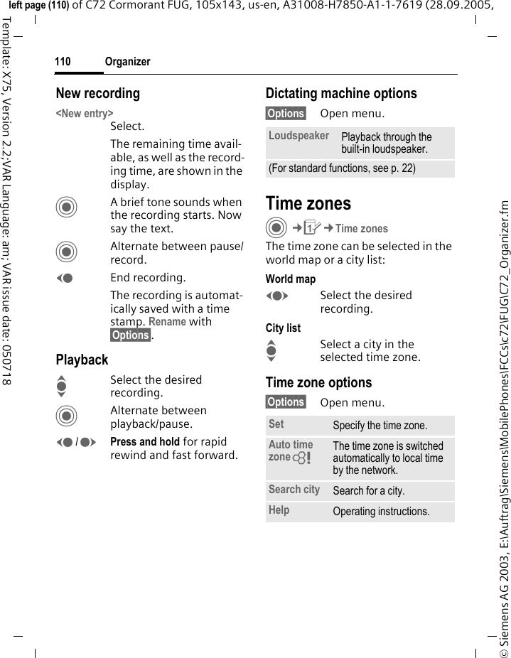 Organizer110&copy; Siemens AG 2003, E:\Auftrag\Siemens\MobilePhones\FCCs\c72\FUG\C72_Organizer.fmleft page (110) of C72 Cormorant FUG, 105x143, us-en, A31008-H7850-A1-1-7619 (28.09.2005, Template: X75, Version 2.2;VAR Language: am; VAR issue date: 050718New recording<New entry>Select.The remaining time avail-able, as well as the record-ing time, are shown in the display.CA brief tone sounds when the recording starts. Now say the text.CAlternate between pause/record.DEnd recording.The recording is automat-ically saved with a time stamp. Rename with &sect;Options&sect;.PlaybackISelect the desired recording.CAlternate between playback/pause.D/EPress and hold for rapid rewind and fast forward.Dictating machine options&sect;Options&sect; Open menu.Time zonesC&cent;Q&cent;Time zonesThe time zone can be selected in the world map or a city list:World mapFSelect the desired recording.City listISelect a city in the selected time zone.Time zone options&sect;Options&sect; Open menu.Loudspeaker Playback through the built-in loudspeaker.(For standard functions, see p. 22)Set Specify the time zone.Auto time zone= The time zone is switched automatically to local time by the network.Search city Search for a city.Help Operating instructions.