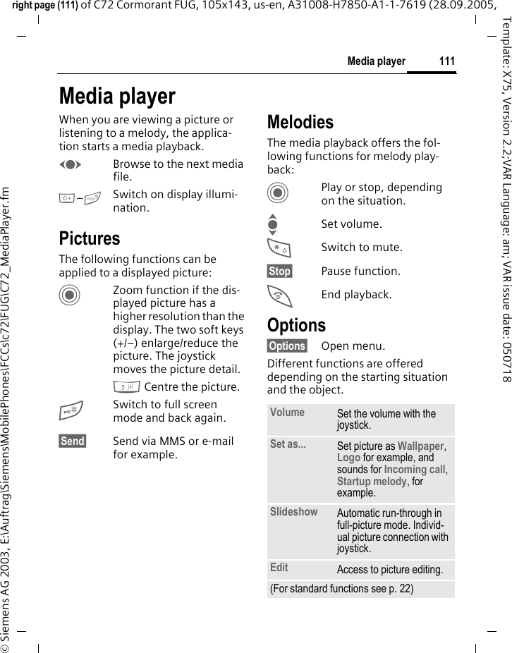 111Media playerright page (111) of C72 Cormorant FUG, 105x143, us-en, A31008-H7850-A1-1-7619 (28.09.2005, &copy; Siemens AG 2003, E:\Auftrag\Siemens\MobilePhones\FCCs\c72\FUG\C72_MediaPlayer.fmTemplate: X75, Version 2.2;VAR Language: am; VAR issue date: 050718Media playerWhen you are viewing a picture or listening to a melody, the applica-tion starts a media playback. FBrowse to the next media file.0&ndash;9Switch on display illumi-nation.PicturesThe following functions can be applied to a displayed picture:CZoom function if the dis-played picture has a higher resolution than the display. The two soft keys (+/&ndash;) enlarge/reduce the picture. The joystick moves the picture detail.5 Centre the picture.#Switch to full screen mode and back again.&sect;Send&sect; Send via MMS or e-mail for example.MelodiesThe media playback offers the fol-lowing functions for melody play-back:CPlay or stop, depending on the situation.ISet volume.*Switch to mute.&sect;Stop&sect; Pause function.BEnd playback.Options&sect;Options&sect; Open menu.Different functions are offered depending on the starting situation and the object.Volume Set the volume with the joystick.Set as... Set picture as Wallpaper, Logo for example, and sounds for Incoming call, Startup melody, for example.Slideshow Automatic run-through in full-picture mode. Individ-ual picture connection with joystick.Edit Access to picture editing.(For standard functions see p. 22)