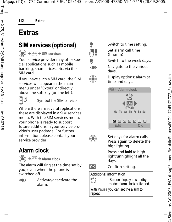 Extras112&copy; Siemens AG 2003, E:\Auftrag\Siemens\MobilePhones\FCCs\c72\FUG\C72_Extras.fmleft page (112) of C72 Cormorant FUG, 105x143, us-en, A31008-H7850-A1-1-7619 (28.09.2005, Template: X75, Version 2.2;VAR Language: am; VAR issue date: 050718ExtrasSIM services (optional)C&cent;S&cent;SIM servicesYour service provider may offer spe-cial applications such as mobile banking, share prices, etc. via the SIM card.If you have such a SIM card, the SIM services will appear in the main menu under "Extras" or directly above the soft key (on the left).USymbol for SIM services.Where there are several applications, these are displayed in a SIM services menu. With the SIM services menu, your phone is ready to support future additions in your service pro-vider's user package. For further information, please contact your service provider.Alarm clockC&cent;S&cent;Alarm clockThe alarm will ring at the time set by you, even when the phone is switched off. FActivate/deactivate the alarm.HSwitch to time setting.JSet alarm call time (hh:mm).HSwitch to the week days.FNavigate to the various days.CDisplay options: alarm call time and days.CSet days for alarm calls. Press again to delete the highlighting.Press and hold to high-light/unhighlight all the days.&sect;OK&sect; Confirm setting.Additional information&sup1; Screen display in standby mode: alarm clock activated.With Pause you can set the alarm to repeat.&eacute;Alarm clock &sup1; &sect;On&sect; 07:30Mo Tu We Th Fr Sa Su Edit  OK