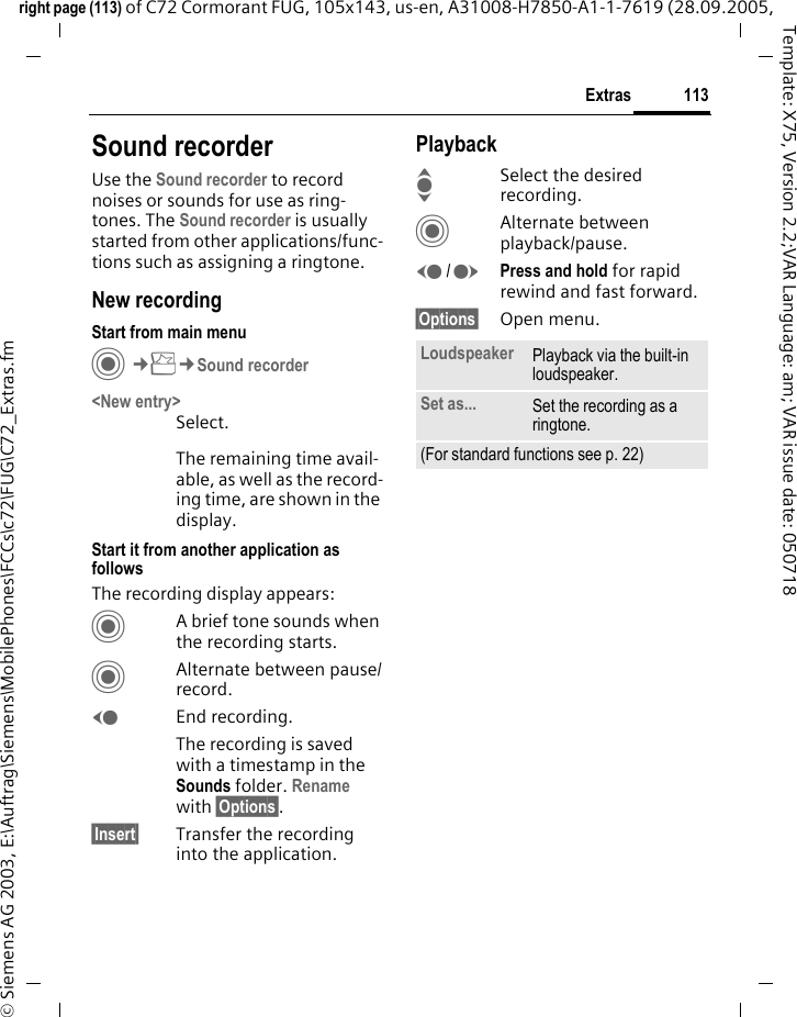 113Extrasright page (113) of C72 Cormorant FUG, 105x143, us-en, A31008-H7850-A1-1-7619 (28.09.2005, &copy; Siemens AG 2003, E:\Auftrag\Siemens\MobilePhones\FCCs\c72\FUG\C72_Extras.fmTemplate: X75, Version 2.2;VAR Language: am; VAR issue date: 050718Sound recorderUse the Sound recorder to record noises or sounds for use as ring-tones. The Sound recorder is usually started from other applications/func-tions such as assigning a ringtone.New recordingStart from main menuC&cent;S&cent;Sound recorder<New entry>Select.The remaining time avail-able, as well as the record-ing time, are shown in the display.Start it from another application as followsThe recording display appears:CA brief tone sounds when the recording starts. CAlternate between pause/record.DEnd recording.The recording is saved with a timestamp in the Sounds folder. Rename with &sect;Options&sect;.&sect;Insert&sect; Transfer the recording into the application.PlaybackISelect the desired recording.CAlternate between playback/pause.D/EPress and hold for rapid rewind and fast forward.&sect;Options&sect; Open menu.Loudspeaker Playback via the built-in loudspeaker.Set as... Set the recording as a ringtone.(For standard functions see p. 22)