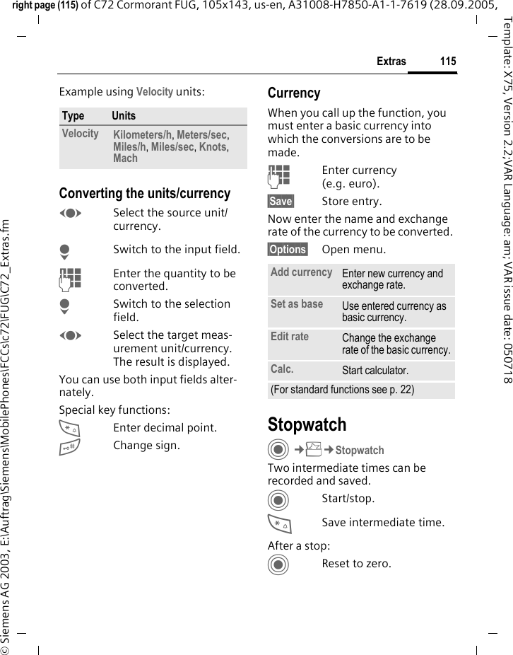 115Extrasright page (115) of C72 Cormorant FUG, 105x143, us-en, A31008-H7850-A1-1-7619 (28.09.2005, &copy; Siemens AG 2003, E:\Auftrag\Siemens\MobilePhones\FCCs\c72\FUG\C72_Extras.fmTemplate: X75, Version 2.2;VAR Language: am; VAR issue date: 050718Example using Velocity units: Converting the units/currencyFSelect the source unit/ currency.HSwitch to the input field.JEnter the quantity to be converted. HSwitch to the selection field.FSelect the target meas-urement unit/currency. The result is displayed.You can use both input fields alter-nately. Special key functions:*Enter decimal point.#Change sign. CurrencyWhen you call up the function, you must enter a basic currency into which the conversions are to be made. JEnter currency (e.g. euro).&sect;Save&sect; Store entry.Now enter the name and exchange rate of the currency to be converted. &sect;Options&sect; Open menu.StopwatchC&cent;S&cent;StopwatchTwo intermediate times can be recorded and saved. CStart/stop.*Save intermediate time.After a stop:CReset to zero.Type UnitsVelocity Kilometers/h, Meters/sec, Miles/h, Miles/sec, Knots, Mach Add currency Enter new currency and exchange rate.Set as base Use entered currency as basic currency.Edit rate Change the exchange rate of the basic currency.Calc. Start calculator.(For standard functions see p. 22)