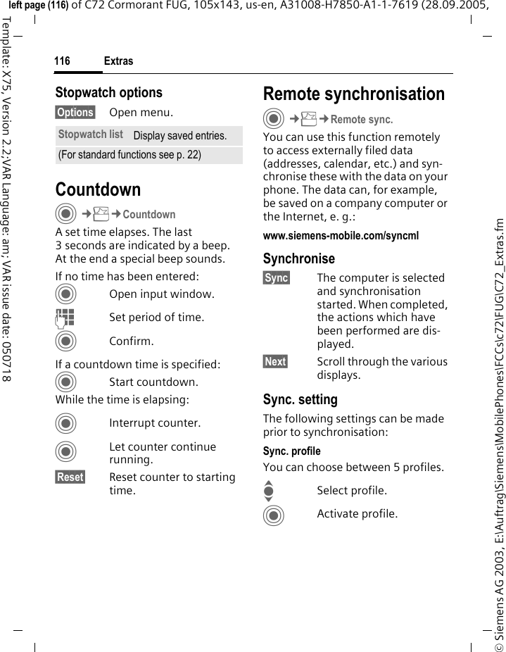 Extras116&copy; Siemens AG 2003, E:\Auftrag\Siemens\MobilePhones\FCCs\c72\FUG\C72_Extras.fmleft page (116) of C72 Cormorant FUG, 105x143, us-en, A31008-H7850-A1-1-7619 (28.09.2005, Template: X75, Version 2.2;VAR Language: am; VAR issue date: 050718Stopwatch options&sect;Options&sect; Open menu.CountdownC&cent;S&cent;CountdownA set time elapses. The last 3 seconds are indicated by a beep. At the end a special beep sounds. If no time has been entered:COpen input window.JSet period of time.CConfirm.If a countdown time is specified:CStart countdown.While the time is elapsing:CInterrupt counter.CLet counter continue running.&sect;Reset&sect; Reset counter to starting time.Remote synchronisationC&cent;S&cent;Remote sync.You can use this function remotely to access externally filed data (addresses, calendar, etc.) and syn-chronise these with the data on your phone. The data can, for example, be saved on a company computer or the Internet, e. g.:www.siemens-mobile.com/syncml Synchronise&sect;Sync&sect; The computer is selected and synchronisation started. When completed, the actions which have been performed are dis-played.&sect;Next&sect; Scroll through the various displays.Sync. settingThe following settings can be made prior to synchronisation:Sync. profileYou can choose between 5 profiles. ISelect profile.CActivate profile.Stopwatch list Display saved entries.(For standard functions see p. 22)