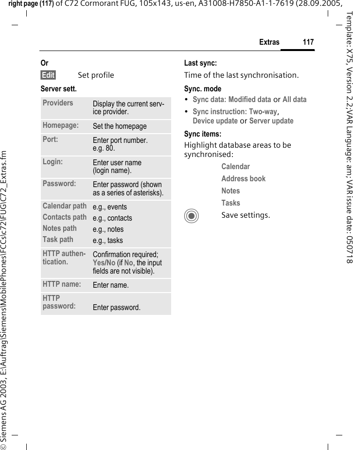 117Extrasright page (117) of C72 Cormorant FUG, 105x143, us-en, A31008-H7850-A1-1-7619 (28.09.2005, &copy; Siemens AG 2003, E:\Auftrag\Siemens\MobilePhones\FCCs\c72\FUG\C72_Extras.fmTemplate: X75, Version 2.2;VAR Language: am; VAR issue date: 050718Or&sect;Edit&sect; Set profileServer sett.Last sync:Time of the last synchronisation.Sync. mode&bull;Sync data: Modified data or All data &bull;Sync instruction: Two-way, Device update or Server update Sync items: Highlight database areas to be synchronised:Calendar Address book Notes Tasks CSave settings.Providers Display the current serv-ice provider.Homepage: Set the homepage Port: Enter port number.e.g. 80.Login: Enter user name (login name).Password: Enter password (shown as a series of asterisks).Calendar pathContacts pathNotes pathTask pathe.g., eventse.g., contactse.g., notese.g., tasksHTTP authen-tication. Confirmation required; Yes/No (if No, the input fields are not visible).HTTP name: Enter name.HTTP password: Enter password.