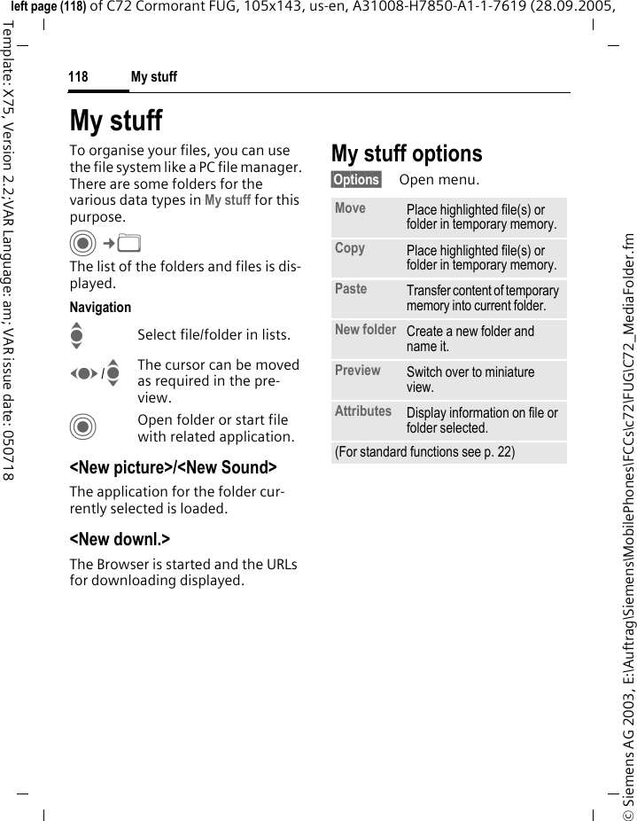 My stuff118&copy; Siemens AG 2003, E:\Auftrag\Siemens\MobilePhones\FCCs\c72\FUG\C72_MediaFolder.fmleft page (118) of C72 Cormorant FUG, 105x143, us-en, A31008-H7850-A1-1-7619 (28.09.2005, Template: X75, Version 2.2;VAR Language: am; VAR issue date: 050718My stuffTo organise your files, you can use the file system like a PC file manager. There are some folders for the various data types in My stuff for this purpose.C&cent;N The list of the folders and files is dis-played.NavigationISelect file/folder in lists.F/IThe cursor can be moved as required in the pre-view.COpen folder or start file with related application.<New picture>/<New Sound>The application for the folder cur-rently selected is loaded.<New downl.>The Browser is started and the URLs for downloading displayed.My stuff options&sect;Options&sect; Open menu.Move Place highlighted file(s) or folder in temporary memory.Copy Place highlighted file(s) or folder in temporary memory.Paste Transfer content of temporary memory into current folder. New folder Create a new folder and name it.Preview Switch over to miniature view.Attributes Display information on file or folder selected.(For standard functions see p. 22)