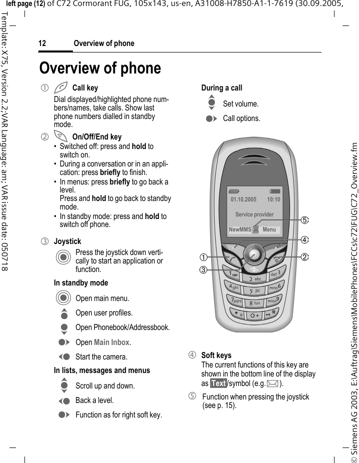 Overview of phone12&copy; Siemens AG 2003, E:\Auftrag\Siemens\MobilePhones\FCCs\c72\FUG\C72_Overview.fmleft page (12) of C72 Cormorant FUG, 105x143, us-en, A31008-H7850-A1-1-7619 (30.09.2005, Template: X75, Version 2.2;VAR Language: am; VAR issue date: 050718Overview of phone1 ACall keyDial displayed/highlighted phone num-bers/names, take calls. Show last phone numbers dialled in standby mode. 2 BOn/Off/End key&bull; Switched off: press and hold to switch on.&bull; During a conversation or in an appli-cation: press briefly to finish. &bull; In menus: press briefly to go back a level. Press and hold to go back to standby mode.&bull; In standby mode: press and hold to switch off phone.3 JoystickC Press the joystick down verti-cally to start an application or function.In standby modeC Open main menu.G Open user profiles.H Open Phonebook/Addressbook.E Open Main Inbox.D Start the camera.In lists, messages and menusI Scroll up and down.D Back a level.E Function as for right soft key.During a callI Set volume.E Call options. 4 Soft keysThe current functions of this key are shown in the bottom line of the display as &sect;Text&sect;/symbol (e.g. p).5 Function when pressing the joystick (see p. 15).Z  X01.10.2005 10:10Service providerNewMMS &iacute;Menu 