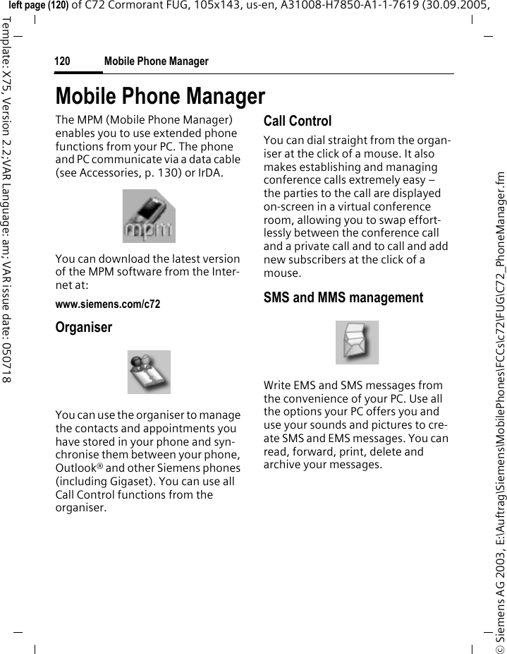 Mobile Phone Manager120&copy; Siemens AG 2003, E:\Auftrag\Siemens\MobilePhones\FCCs\c72\FUG\C72_PhoneManager.fmleft page (120) of C72 Cormorant FUG, 105x143, us-en, A31008-H7850-A1-1-7619 (30.09.2005, Template: X75, Version 2.2;VAR Language: am; VAR issue date: 050718Mobile Phone ManagerThe MPM (Mobile Phone Manager) enables you to use extended phone functions from your PC. The phone and PC communicate via a data cable (see Accessories, p. 130) or IrDA. You can download the latest version of the MPM software from the Inter-net at: www.siemens.com/c72OrganiserYou can use the organiser to manage the contacts and appointments you have stored in your phone and syn-chronise them between your phone, Outlook&reg; and other Siemens phones (including Gigaset). You can use all Call Control functions from the organiser.Call ControlYou can dial straight from the organ-iser at the click of a mouse. It also makes establishing and managing conference calls extremely easy &ndash; the parties to the call are displayed on-screen in a virtual conference room, allowing you to swap effort-lessly between the conference call and a private call and to call and add new subscribers at the click of a mouse.SMS and MMS managementWrite EMS and SMS messages from the convenience of your PC. Use all the options your PC offers you and use your sounds and pictures to cre-ate SMS and EMS messages. You can read, forward, print, delete and archive your messages.