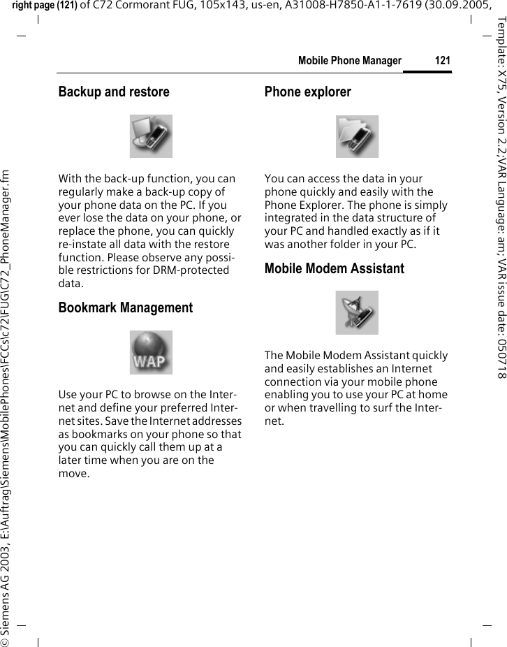 121Mobile Phone Managerright page (121) of C72 Cormorant FUG, 105x143, us-en, A31008-H7850-A1-1-7619 (30.09.2005, &copy; Siemens AG 2003, E:\Auftrag\Siemens\MobilePhones\FCCs\c72\FUG\C72_PhoneManager.fmTemplate: X75, Version 2.2;VAR Language: am; VAR issue date: 050718Backup and restoreWith the back-up function, you can regularly make a back-up copy of your phone data on the PC. If you ever lose the data on your phone, or replace the phone, you can quickly re-instate all data with the restore function. Please observe any possi-ble restrictions for DRM-protected data.Bookmark Management Use your PC to browse on the Inter-net and define your preferred Inter-net sites. Save the Internet addresses as bookmarks on your phone so that you can quickly call them up at a later time when you are on the move. Phone explorerYou can access the data in your phone quickly and easily with the Phone Explorer. The phone is simply integrated in the data structure of your PC and handled exactly as if it was another folder in your PC.Mobile Modem Assistant The Mobile Modem Assistant quickly and easily establishes an Internet connection via your mobile phone enabling you to use your PC at home or when travelling to surf the Inter-net.
