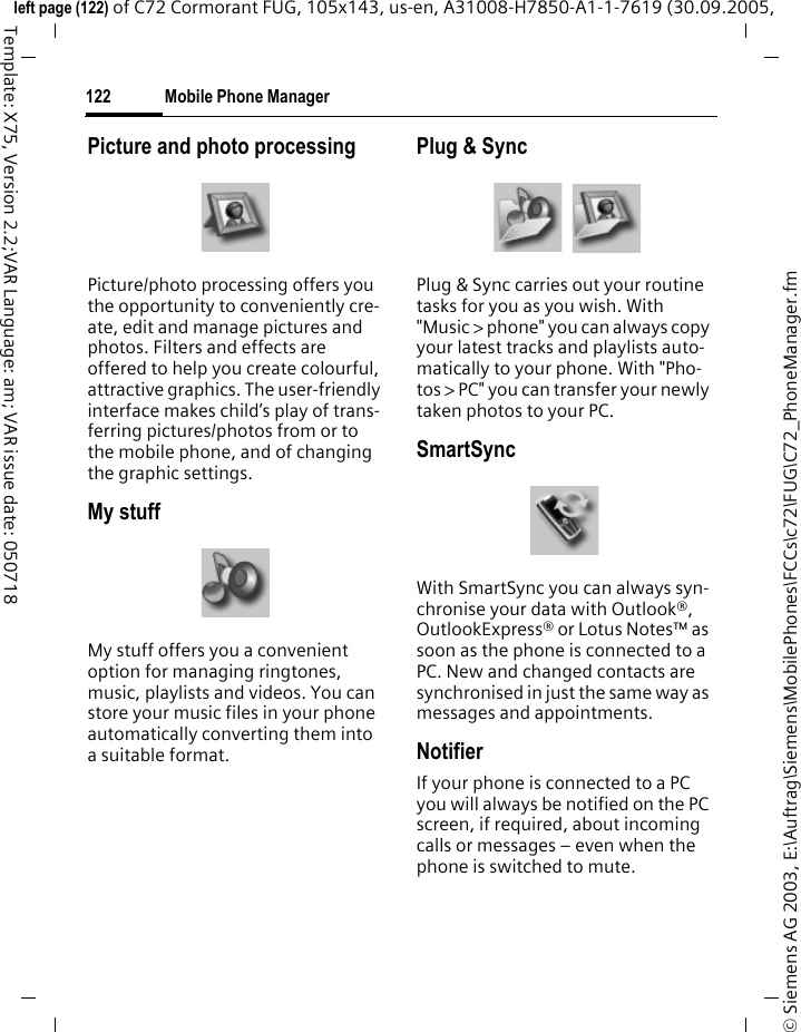 Mobile Phone Manager122&copy; Siemens AG 2003, E:\Auftrag\Siemens\MobilePhones\FCCs\c72\FUG\C72_PhoneManager.fmleft page (122) of C72 Cormorant FUG, 105x143, us-en, A31008-H7850-A1-1-7619 (30.09.2005, Template: X75, Version 2.2;VAR Language: am; VAR issue date: 050718Picture and photo processingPicture/photo processing offers you the opportunity to conveniently cre-ate, edit and manage pictures and photos. Filters and effects are offered to help you create colourful, attractive graphics. The user-friendly interface makes child&rsquo;s play of trans-ferring pictures/photos from or to the mobile phone, and of changing the graphic settings.My stuffMy stuff offers you a convenient option for managing ringtones, music, playlists and videos. You can store your music files in your phone automatically converting them into a suitable format.Plug &amp; SyncPlug &amp; Sync carries out your routine tasks for you as you wish. With "Music > phone" you can always copy your latest tracks and playlists auto-matically to your phone. With "Pho-tos > PC" you can transfer your newly taken photos to your PC.SmartSyncWith SmartSync you can always syn-chronise your data with Outlook&reg;, OutlookExpress&reg; or Lotus Notes&trade; as soon as the phone is connected to a PC. New and changed contacts are synchronised in just the same way as messages and appointments.NotifierIf your phone is connected to a PC you will always be notified on the PC screen, if required, about incoming calls or messages &ndash; even when the phone is switched to mute.
