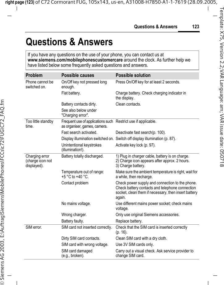 123Questions &amp; Answersright page (123) of C72 Cormorant FUG, 105x143, us-en, A31008-H7850-A1-1-7619 (28.09.2005, &copy; Siemens AG 2003, E:\Auftrag\Siemens\MobilePhones\FCCs\c72\FUG\C72_FAQ.fmTemplate: X75, Version 2.2;VAR Language: am; VAR issue date: 050718Questions &amp; AnswersIf you have any questions on the use of your phone, you can contact us atwww.siemens.com/mobilephonescustomercare around the clock. As further help we have listed below some frequently asked questions and answers.Problem Possible causes Possible solutionPhone cannot be switched on.On/Off key not pressed long enough.Press On/Off key for at least 2 seconds.Flat battery. Charge battery. Check charging indicator in the display.Battery contacts dirty. Clean contacts.See also below under "Charging error".Too little standby time.Frequent use of applications such as organiser, games, camera.Restrict use if applicable.Fast search activated. Deactivate fast search(p. 100).Display illumination switched on. Switch off display illumination (p. 87).Unintentional keystrokes (illumination!).Activate key lock (p. 97).Charging error(charge icon not displayed).Battery totally discharged. 1) Plug in charger cable, battery is on charge. 2) Charge icon appears after approx. 2 hours.3) Charge battery.Temperature out of range: +5 &deg;C to +40 &deg;C.Make sure the ambient temperature is right, wait for a while, then recharge.Contact problem Check power supply and connection to the phone. Check battery contacts and telephone connection socket, clean them if necessary, then insert battery again.No mains voltage. Use different mains power socket; check mains voltage.Wrong charger. Only use original Siemens accessories.Battery faulty. Replace battery.SIM error. SIM card not inserted correctly. Check that the SIM card is inserted correctly (p. 16).Dirty SIM card contacts. Clean SIM card with a dry cloth.SIM card with wrong voltage. Use 3V SIM cards only.SIM card damaged(e.g., broken).Carry out a visual check. Ask service provider to change SIM card.