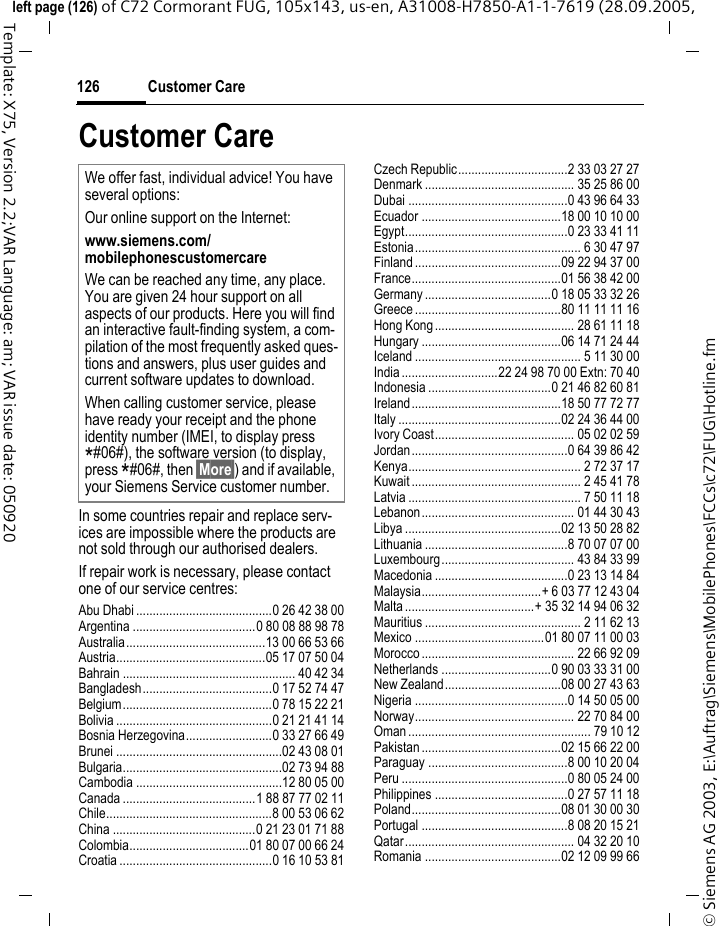 Customer Care126&copy; Siemens AG 2003, E:\Auftrag\Siemens\MobilePhones\FCCs\c72\FUG\Hotline.fmleft page (126) of C72 Cormorant FUG, 105x143, us-en, A31008-H7850-A1-1-7619 (28.09.2005, Template: X75, Version 2.2;VAR Language: am; VAR issue date: 050920Customer CareIn some countries repair and replace serv-ices are impossible where the products are not sold through our authorised dealers.If repair work is necessary, please contact one of our service centres:Abu Dhabi .........................................0 26 42 38 00Argentina .....................................0 80 08 88 98 78Australia..........................................13 00 66 53 66Austria.............................................05 17 07 50 04Bahrain .................................................... 40 42 34Bangladesh.......................................0 17 52 74 47Belgium.............................................0 78 15 22 21Bolivia ...............................................0 21 21 41 14Bosnia Herzegovina..........................0 33 27 66 49Brunei ..................................................02 43 08 01Bulgaria................................................02 73 94 88Cambodia ............................................12 80 05 00Canada ........................................1 88 87 77 02 11Chile..................................................8 00 53 06 62China ...........................................0 21 23 01 71 88Colombia....................................01 80 07 00 66 24Croatia ..............................................0 16 10 53 81Czech Republic.................................2 33 03 27 27Denmark ............................................. 35 25 86 00Dubai ................................................0 43 96 64 33Ecuador ..........................................18 00 10 10 00Egypt.................................................0 23 33 41 11Estonia.................................................. 6 30 47 97Finland ............................................09 22 94 37 00France.............................................01 56 38 42 00Germany ......................................0 18 05 33 32 26Greece ............................................80 11 11 11 16Hong Kong.......................................... 28 61 11 18Hungary ..........................................06 14 71 24 44Iceland .................................................. 5 11 30 00India .............................22 24 98 70 00 Extn: 70 40Indonesia .....................................0 21 46 82 60 81Ireland.............................................18 50 77 72 77Italy .................................................02 24 36 44 00Ivory Coast.......................................... 05 02 02 59Jordan...............................................0 64 39 86 42Kenya.................................................... 2 72 37 17Kuwait ................................................... 2 45 41 78Latvia .................................................... 7 50 11 18Lebanon.............................................. 01 44 30 43Libya ...............................................02 13 50 28 82Lithuania ...........................................8 70 07 07 00Luxembourg........................................ 43 84 33 99Macedonia ........................................0 23 13 14 84Malaysia....................................+ 6 03 77 12 43 04Malta .......................................+ 35 32 14 94 06 32Mauritius ............................................... 2 11 62 13Mexico .......................................01 80 07 11 00 03Morocco .............................................. 22 66 92 09Netherlands .................................0 90 03 33 31 00New Zealand...................................08 00 27 43 63Nigeria ..............................................0 14 50 05 00Norway................................................ 22 70 84 00Oman ....................................................... 79 10 12Pakistan ..........................................02 15 66 22 00Paraguay ..........................................8 00 10 20 04Peru ..................................................0 80 05 24 00Philippines ........................................0 27 57 11 18Poland.............................................08 01 30 00 30Portugal ............................................8 08 20 15 21Qatar................................................... 04 32 20 10Romania .........................................02 12 09 99 66We offer fast, individual advice! You have several options:Our online support on the Internet:www.siemens.com/mobilephonescustomercareWe can be reached any time, any place. You are given 24 hour support on all aspects of our products. Here you will find an interactive fault-finding system, a com-pilation of the most frequently asked ques-tions and answers, plus user guides and current software updates to download.When calling customer service, please have ready your receipt and the phone identity number (IMEI, to display press *#06#), the software version (to display, press *#06#, then &sect;More&sect;) and if available, your Siemens Service customer number.