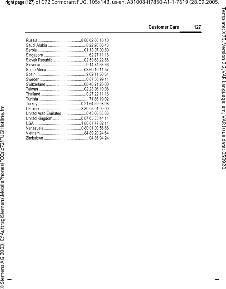 127Customer Careright page (127) of C72 Cormorant FUG, 105x143, us-en, A31008-H7850-A1-1-7619 (28.09.2005, &copy; Siemens AG 2003, E:\Auftrag\Siemens\MobilePhones\FCCs\c72\FUG\Hotline.fmTemplate: X75, Version 2.2;VAR Language: am; VAR issue date: 050920Russia..........................................8 80 02 00 10 10Saudi Arabia .....................................0 22 26 00 43Serbia .............................................01 13 07 00 80Singapore ............................................62 27 11 18Slovak Republic ..............................02 59 68 22 66Slovenia............................................0 14 74 63 36South Africa ....................................08 60 10 11 57Spain.................................................9 02 11 50 61Sweden.............................................0 87 50 99 11Switzerland .....................................08 48 21 20 00Taiwan ............................................02 23 96 10 06Thailand............................................0 27 22 11 18Tunisia .................................................71 86 19 02Turkey..........................................0 21 64 59 98 98Ukraine ........................................8 80 05 01 00 00United Arab Emirates........................0 43 66 03 86United Kingdom ...........................0 87 05 33 44 11USA .............................................1 88 87 77 02 11Venezuela....................................0 80 01 00 56 66Vietnam...........................................84 89 20 24 64Zimbabwe ............................................04 36 94 24