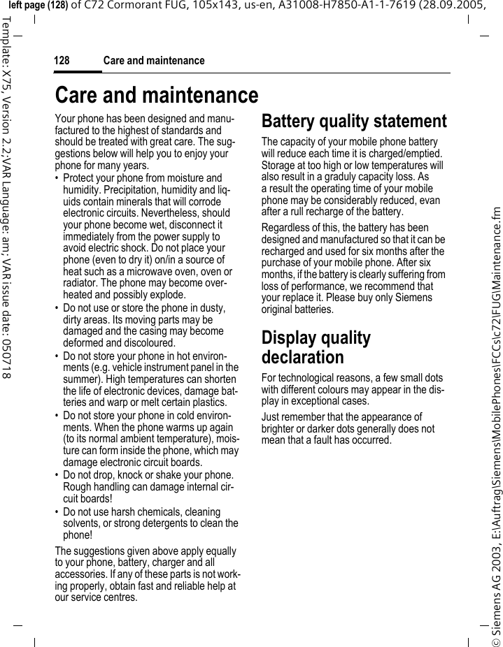 Care and maintenance128&copy; Siemens AG 2003, E:\Auftrag\Siemens\MobilePhones\FCCs\c72\FUG\Maintenance.fmleft page (128) of C72 Cormorant FUG, 105x143, us-en, A31008-H7850-A1-1-7619 (28.09.2005, Template: X75, Version 2.2;VAR Language: am; VAR issue date: 050718Care and maintenanceYour phone has been designed and manu-factured to the highest of standards and should be treated with great care. The sug-gestions below will help you to enjoy your phone for many years.&bull; Protect your phone from moisture and humidity. Precipitation, humidity and liq-uids contain minerals that will corrode electronic circuits. Nevertheless, should your phone become wet, disconnect it immediately from the power supply to avoid electric shock. Do not place your phone (even to dry it) on/in a source of heat such as a microwave oven, oven or radiator. The phone may become over-heated and possibly explode.&bull; Do not use or store the phone in dusty, dirty areas. Its moving parts may be damaged and the casing may become deformed and discoloured.&bull; Do not store your phone in hot environ-ments (e.g. vehicle instrument panel in the summer). High temperatures can shorten the life of electronic devices, damage bat-teries and warp or melt certain plastics. &bull; Do not store your phone in cold environ-ments. When the phone warms up again (to its normal ambient temperature), mois-ture can form inside the phone, which may damage electronic circuit boards. &bull; Do not drop, knock or shake your phone. Rough handling can damage internal cir-cuit boards!&bull; Do not use harsh chemicals, cleaning solvents, or strong detergents to clean the phone!The suggestions given above apply equally to your phone, battery, charger and all accessories. If any of these parts is not work-ing properly, obtain fast and reliable help at our service centres.Battery quality statementThe capacity of your mobile phone battery will reduce each time it is charged/emptied. Storage at too high or low temperatures will also result in a graduly capacity loss. As a result the operating time of your mobile phone may be considerably reduced, evan after a rull recharge of the battery.Regardless of this, the battery has been designed and manufactured so that it can be recharged and used for six months after the purchase of your mobile phone. After six months, if the battery is clearly suffering from loss of performance, we recommend that your replace it. Please buy only Siemens original batteries.Display quality declarationFor technological reasons, a few small dots with different colours may appear in the dis-play in exceptional cases.Just remember that the appearance of brighter or darker dots generally does not mean that a fault has occurred.