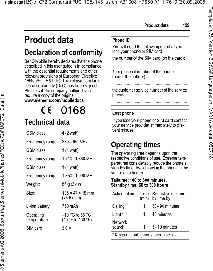 129Product dataright page (129) of C72 Cormorant FUG, 105x143, us-en, A31008-H7850-A1-1-7619 (30.09.2005, &copy; Siemens AG 2003, E:\Auftrag\Siemens\MobilePhones\FCCs\c72\FUG\C72_Data.fmTemplate: X75, Version 2.2;VAR Language: am; VAR issue date: 050718Product dataDeclaration of conformityBenQ Mobile hereby declares that the phone described in this user guide is in compliance with the essential requirements and other relevant provisions of European Directive 1999/5/EC (R&amp;TTE). The relevant declara-tion of conformity (DoC) has been signed. Please call the company hotline if you require a copy of the original:www.siemens.com/mobiledocsTechnical data Operating timesThe operating time depends upon the respective conditions of use. Extreme tem-peratures considerably reduce the phone&rsquo;s standby time. Avoid placing the phone in the sun or on a heater.Talktime: 100 to 300 minutes.Standby time: 60 to 300 hoursGSM class: 4 (2 watt)Frequency range: 880&ndash;960 MHzGSM class: 1 (1 watt)Frequency range: 1,710&ndash;1,880 MHzGSM class: 1 (1 watt)Frequency range: 1,850&ndash;1,990 MHzWeight: 86 g (3 oz)Size: 105 &times; 47 &times; 18 mm (75.6 ccm)Li-Ion battery: 750 mAhOperating temperature:&ndash;10 &deg;C to 55 &deg;C(15 &deg;F to 130 &deg;F)SIM card: 3.0 VPhone IDYou will need the following details if you lose your phone or SIM card: the number of the SIM card (on the card):...................................................................15-digit serial number of the phone (under the battery):...................................................................the customer service number of the service provider:...................................................................Lost phoneIf you lose your phone or SIM card contact your service provider immediately to pre-vent misuse.Action taken Time(min)Reduction of stand-by time byCalling 1 30&ndash;90 minutesLight * 1 40 minutesNetwork search 1 5&ndash;10 minutes* Keypad input, games, organiser etc.