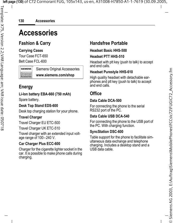Accessories130&copy; Siemens AG 2003, E:\Auftrag\Siemens\MobilePhones\FCCs\c72\FUG\C72_Accessory.fmleft page (130) of C72 Cormorant FUG, 105x143, us-en, A31008-H7850-A1-1-7619 (30.09.2005, Template: X75, Version 2.2;VAR Language: am; VAR issue date: 050718AccessoriesFashion &amp; CarryCarrying CasesTour Case FCT-650Belt Case FCL-600EnergyLi-Ion battery EBA-660 (750 mAh)Spare battery.Desk Top Stand EDS-600Desk top charging station for your phone.Travel ChargerTravel Charger EU ETC-500Travel Charger UK ETC-510Travel charger with an extended input volt-age range of 100&ndash;240 V.Car Charger Plus ECC-600Charger for the cigarette lighter socket in the car. It is possible to make phone calls during charging.Handsfree PortableHeadset Basic HHS-500Headset PTT HHS-510Headset with ptt key (push to talk) to accept and end calls.Headset Purestyle HHS-610High quality headset with detachable ear-phones and ptt key (push to talk) to accept and end calls.OfficeData Cable DCA-500For connecting the phone to the serial RS232 port of the PC.Data Cable USB DCA-540For connecting the phone to the USB port of the PC. With charging function.SyncStation DSC-600Table support for the phone to facilitate sim-ultaneous data exchange and telephone charging. Includes a desktop stand and a USB data cable.Siemens Original Accessorieswww.siemens.com/shop