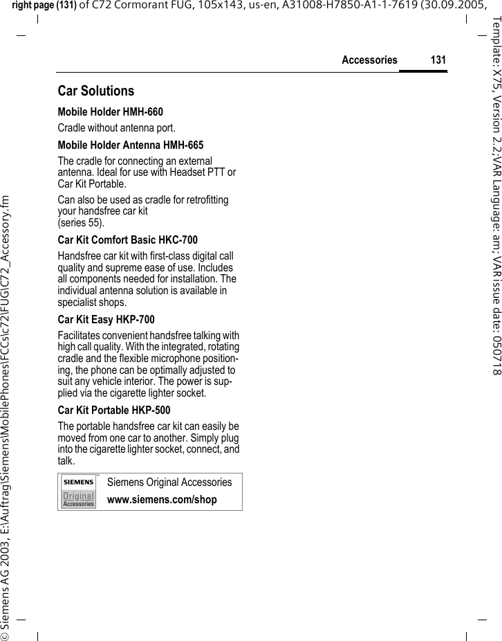 131Accessoriesright page (131) of C72 Cormorant FUG, 105x143, us-en, A31008-H7850-A1-1-7619 (30.09.2005, &copy; Siemens AG 2003, E:\Auftrag\Siemens\MobilePhones\FCCs\c72\FUG\C72_Accessory.fmTemplate: X75, Version 2.2;VAR Language: am; VAR issue date: 050718Car Solutions Mobile Holder HMH-660Cradle without antenna port.Mobile Holder Antenna HMH-665The cradle for connecting an external antenna. Ideal for use with Headset PTT or Car Kit Portable.Can also be used as cradle for retrofitting your handsfree car kit (series 55).Car Kit Comfort Basic HKC-700Handsfree car kit with first-class digital call quality and supreme ease of use. Includes all components needed for installation. The individual antenna solution is available in specialist shops.Car Kit Easy HKP-700Facilitates convenient handsfree talking with high call quality. With the integrated, rotating cradle and the flexible microphone position-ing, the phone can be optimally adjusted to suit any vehicle interior. The power is sup-plied via the cigarette lighter socket.Car Kit Portable HKP-500The portable handsfree car kit can easily be moved from one car to another. Simply plug into the cigarette lighter socket, connect, and talk.Siemens Original Accessorieswww.siemens.com/shop