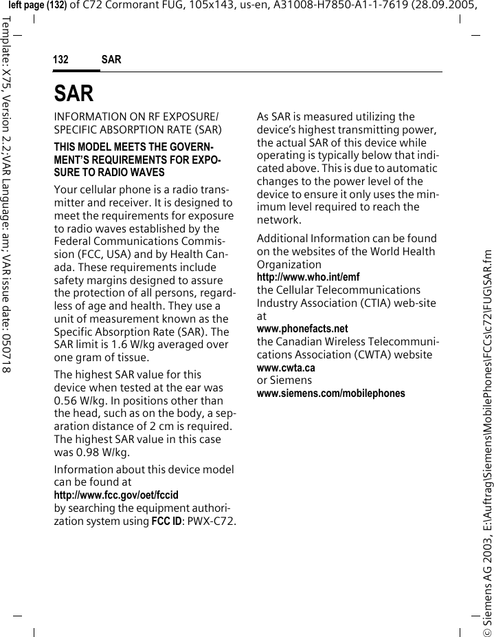 SAR132&copy; Siemens AG 2003, E:\Auftrag\Siemens\MobilePhones\FCCs\c72\FUG\SAR.fmleft page (132) of C72 Cormorant FUG, 105x143, us-en, A31008-H7850-A1-1-7619 (28.09.2005, Template: X75, Version 2.2;VAR Language: am; VAR issue date: 050718SARINFORMATION ON RF EXPOSURE/SPECIFIC ABSORPTION RATE (SAR)THIS MODEL MEETS THE GOVERN-MENT&rsquo;S REQUIREMENTS FOR EXPO-SURE TO RADIO WAVESYour cellular phone is a radio trans-mitter and receiver. It is designed to meet the requirements for exposure to radio waves established by the Federal Communications Commis-sion (FCC, USA) and by Health Can-ada. These requirements include safety margins designed to assure the protection of all persons, regard-less of age and health. They use a unit of measurement known as the Specific Absorption Rate (SAR). The SAR limit is 1.6 W/kg averaged over one gram of tissue. The highest SAR value for this device when tested at the ear was 0.56 W/kg. In positions other than the head, such as on the body, a sep-aration distance of 2 cm is required. The highest SAR value in this case was 0.98 W/kg.Information about this device model can be found athttp://www.fcc.gov/oet/fccid by searching the equipment authori-zation system using FCC ID: PWX-C72.As SAR is measured utilizing the device&rsquo;s highest transmitting power, the actual SAR of this device while operating is typically below that indi-cated above. This is due to automatic changes to the power level of the device to ensure it only uses the min-imum level required to reach the network. Additional Information can be found on the websites of the World Health Organizationhttp://www.who.int/emfthe Cellular Telecommunications Industry Association (CTIA) web-site atwww.phonefacts.netthe Canadian Wireless Telecommuni-cations Association (CWTA) websitewww.cwta.ca or Siemens www.siemens.com/mobilephones