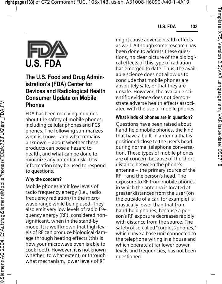 133U.S. FDAright page (133) of C72 Cormorant FUG, 105x143, us-en, A31008-H6090-A40-1-4A19 &copy; Siemens AG 2004, E:\Auftrag\Siemens\MobilePhones\FCCs\c72\FUG\am_FDA.FMTemplate: X75, Version 2.2;VAR Language: am; VAR issue date: 050718U.S. FDAThe U.S. Food and Drug Admin-istration's (FDA) Center for Devices and Radiological Health Consumer Update on Mobile PhonesFDA has been receiving inquiries about the safety of mobile phones, including cellular phones and PCS phones. The following summarizes what is know &ndash; and what remains unknown &ndash; about whether these products can pose a hazard to health, and what can be done to minimize any potential risk. This information may be used to respond to questions.Why the concern?Mobile phones emit low levels of radio frequency energy (i.e., radio frequency radiation) in the micro-wave range while being used. They also emit very low levels of radio fre-quency energy (RF), considered non-significant, when in the stand-by mode. It is well known that high lev-els of RF can produce biological dam-age through heating effects (this is how your microwave oven is able to cook food). However, it is not known whether, to what extent, or through what mechanism, lower levels of RF might cause adverse health effects as well. Although some research has been done to address these ques-tions, no clear picture of the biologi-cal effects of this type of radiation has emerged to date. Thus, the avail-able science does not allow us to conclude that mobile phones are absolutely safe, or that they are unsafe. However, the available sci-entific evidence does not demon-strate adverse health effects associ-ated with the use of mobile phones.What kinds of phones are in question?Questions have been raised about hand-held mobile phones, the kind that have a built-in antenna that is positioned close to the user's head during normal telephone conversa-tion. These types of mobile phones are of concern because of the short distance between the phone's antenna &ndash; the primary source of the RF &ndash; and the person's head. The exposure to RF from mobile phones in which the antenna is located at greater distances from the user (on the outside of a car, for example) is drastically lower than that from hand-held phones, because a per-son's RF exposure decreases rapidly with distance from the source. The safety of so-called &ldquo;cordless phones,&rdquo; which have a base unit connected to the telephone wiring in a house and which operate at far lower power levels and frequencies, has not been questioned.
