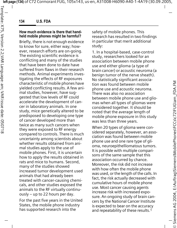 U.S. FDA134&copy; Siemens AG 2004, E:\Auftrag\Siemens\MobilePhones\FCCs\c72\FUG\am_FDA.FMleft page (134) of C72 Cormorant FUG, 105x143, us-en, A31008-H6090-A40-1-4A19 (30.09.2005, Template: X75, Version 2.2;VAR Language: am; VAR issue date: 050718How much evidence is there that hand-held mobile phones might be harmful?Briefly, there is not enough evidence to know for sure, either way; how-ever, research efforts are on-going. The existing scientific evidence is conflicting and many of the studies that have been done to date have suffered from flaws in their research methods. Animal experiments inves-tigating the effects of RF exposures characteristic of mobile phones have yielded conflicting results. A few ani-mal studies, however, have sug-gested that low levels of RF could accelerate the development of can-cer in laboratory animals. In one study, mice genetically altered to be predisposed to developing one type of cancer developed more than twice as many such cancers when they were exposed to RF energy compared to controls. There is much uncertainty among scientists about whether results obtained from ani-mal studies apply to the use of mobile phones. First, it is uncertain how to apply the results obtained in rats and mice to humans. Second, many of the studies showed increased tumor development used animals that had already been treated with cancer-causing chemi-cals, and other studies exposed the animals to the RF virtually continu-ously &ndash; up to 22 hours per day.For the past five years in the United States, the mobile phone industry has supported research into the safety of mobile phones. This research has resulted in two findings in particular that merit additional study:1. In a hospital-based, case-control study, researchers looked for an association between mobile phone use and either glioma (a type of brain cancer) or acoustic neuroma (a benign tumor of the nerve sheath). No statistically significant associa-tion was found between mobile phone use and acoustic neuroma. There was also no association between mobile phone use and glio-mas when all types of gliomas were considered together. It should be noted that the average length of mobile phone exposure in this study was less than three years.When 20 types of glioma were con-sidered separately, however, an asso-ciation was found between mobile phone use and one rare type of gli-oma, neuroepithelliomatous tumors. It is possible with multiple compari-sons of the same sample that this association occurred by chance. Moreover, the risk did not increase with how often the mobile phone was used, or the length of the calls. In fact, the risk actually decreased with cumulative hours of mobile phone use. Most cancer causing agents increase risk with increased expo-sure. An ongoing study of brain can-cers by the National Cancer Institute is expected to bear on the accuracy and repeatability of these results.1