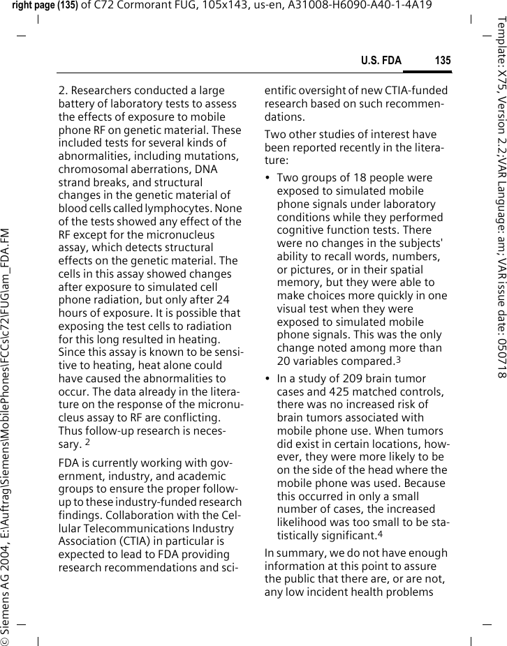 135U.S. FDAright page (135) of C72 Cormorant FUG, 105x143, us-en, A31008-H6090-A40-1-4A19 &copy; Siemens AG 2004, E:\Auftrag\Siemens\MobilePhones\FCCs\c72\FUG\am_FDA.FMTemplate: X75, Version 2.2;VAR Language: am; VAR issue date: 0507182. Researchers conducted a large battery of laboratory tests to assess the effects of exposure to mobile phone RF on genetic material. These included tests for several kinds of abnormalities, including mutations, chromosomal aberrations, DNA strand breaks, and structural changes in the genetic material of blood cells called lymphocytes. None of the tests showed any effect of the RF except for the micronucleus assay, which detects structural effects on the genetic material. The cells in this assay showed changes after exposure to simulated cell phone radiation, but only after 24 hours of exposure. It is possible that exposing the test cells to radiation for this long resulted in heating. Since this assay is known to be sensi-tive to heating, heat alone could have caused the abnormalities to occur. The data already in the litera-ture on the response of the micronu-cleus assay to RF are conflicting. Thus follow-up research is neces-sary. 2FDA is currently working with gov-ernment, industry, and academic groups to ensure the proper follow-up to these industry-funded research findings. Collaboration with the Cel-lular Telecommunications Industry Association (CTIA) in particular is expected to lead to FDA providing research recommendations and sci-entific oversight of new CTIA-funded research based on such recommen-dations.Two other studies of interest have been reported recently in the litera-ture:&bull; Two groups of 18 people were exposed to simulated mobile phone signals under laboratory conditions while they performed cognitive function tests. There were no changes in the subjects' ability to recall words, numbers, or pictures, or in their spatial memory, but they were able to make choices more quickly in one visual test when they were exposed to simulated mobile phone signals. This was the only change noted among more than 20 variables compared.3&bull; In a study of 209 brain tumor cases and 425 matched controls, there was no increased risk of brain tumors associated with mobile phone use. When tumors did exist in certain locations, how-ever, they were more likely to be on the side of the head where the mobile phone was used. Because this occurred in only a small number of cases, the increased likelihood was too small to be sta-tistically significant.4In summary, we do not have enough information at this point to assure the public that there are, or are not, any low incident health problems 