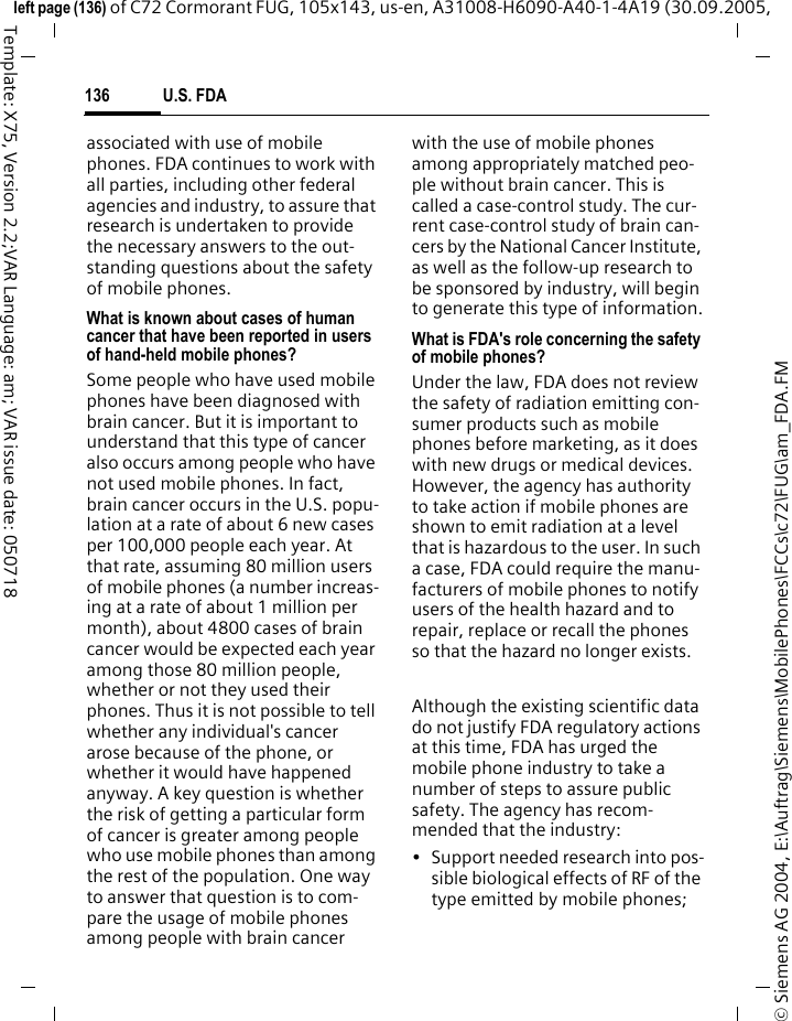 U.S. FDA136&copy; Siemens AG 2004, E:\Auftrag\Siemens\MobilePhones\FCCs\c72\FUG\am_FDA.FMleft page (136) of C72 Cormorant FUG, 105x143, us-en, A31008-H6090-A40-1-4A19 (30.09.2005, Template: X75, Version 2.2;VAR Language: am; VAR issue date: 050718associated with use of mobile phones. FDA continues to work with all parties, including other federal agencies and industry, to assure that research is undertaken to provide the necessary answers to the out-standing questions about the safety of mobile phones.What is known about cases of human cancer that have been reported in users of hand-held mobile phones?Some people who have used mobile phones have been diagnosed with brain cancer. But it is important to understand that this type of cancer also occurs among people who have not used mobile phones. In fact, brain cancer occurs in the U.S. popu-lation at a rate of about 6 new cases per 100,000 people each year. At that rate, assuming 80 million users of mobile phones (a number increas-ing at a rate of about 1 million per month), about 4800 cases of brain cancer would be expected each year among those 80 million people, whether or not they used their phones. Thus it is not possible to tell whether any individual's cancer arose because of the phone, or whether it would have happened anyway. A key question is whether the risk of getting a particular form of cancer is greater among people who use mobile phones than among the rest of the population. One way to answer that question is to com-pare the usage of mobile phones among people with brain cancer with the use of mobile phones among appropriately matched peo-ple without brain cancer. This is called a case-control study. The cur-rent case-control study of brain can-cers by the National Cancer Institute, as well as the follow-up research to be sponsored by industry, will begin to generate this type of information.What is FDA's role concerning the safety of mobile phones?Under the law, FDA does not review the safety of radiation emitting con-sumer products such as mobile phones before marketing, as it does with new drugs or medical devices. However, the agency has authority to take action if mobile phones are shown to emit radiation at a level that is hazardous to the user. In such a case, FDA could require the manu-facturers of mobile phones to notify users of the health hazard and to repair, replace or recall the phones so that the hazard no longer exists. Although the existing scientific data do not justify FDA regulatory actions at this time, FDA has urged the mobile phone industry to take a number of steps to assure public safety. The agency has recom-mended that the industry:&bull; Support needed research into pos-sible biological effects of RF of the type emitted by mobile phones;
