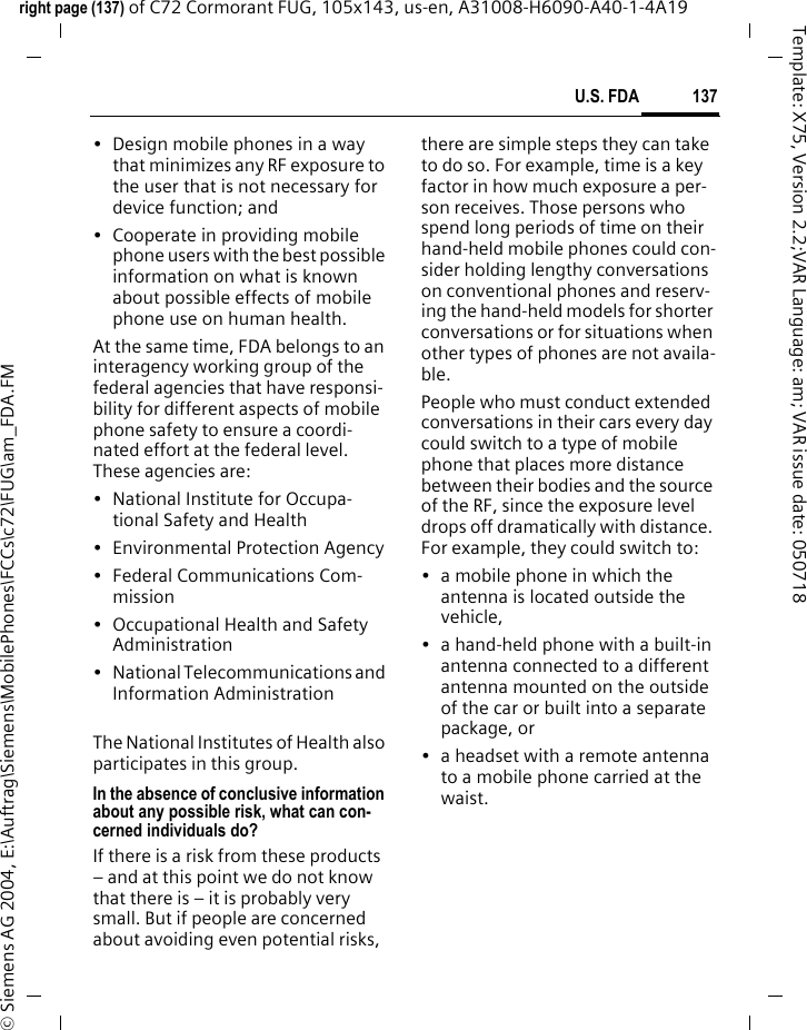 137U.S. FDAright page (137) of C72 Cormorant FUG, 105x143, us-en, A31008-H6090-A40-1-4A19 &copy; Siemens AG 2004, E:\Auftrag\Siemens\MobilePhones\FCCs\c72\FUG\am_FDA.FMTemplate: X75, Version 2.2;VAR Language: am; VAR issue date: 050718&bull; Design mobile phones in a way that minimizes any RF exposure to the user that is not necessary for device function; and&bull; Cooperate in providing mobile phone users with the best possible information on what is known about possible effects of mobile phone use on human health.At the same time, FDA belongs to an interagency working group of the federal agencies that have responsi-bility for different aspects of mobile phone safety to ensure a coordi-nated effort at the federal level. These agencies are:&bull; National Institute for Occupa-tional Safety and Health&bull; Environmental Protection Agency&bull; Federal Communications Com-mission&bull; Occupational Health and Safety Administration&bull; National Telecommunications and Information AdministrationThe National Institutes of Health also participates in this group.In the absence of conclusive information about any possible risk, what can con-cerned individuals do?If there is a risk from these products &ndash; and at this point we do not know that there is &ndash; it is probably very small. But if people are concerned about avoiding even potential risks, there are simple steps they can take to do so. For example, time is a key factor in how much exposure a per-son receives. Those persons who spend long periods of time on their hand-held mobile phones could con-sider holding lengthy conversations on conventional phones and reserv-ing the hand-held models for shorter conversations or for situations when other types of phones are not availa-ble.People who must conduct extended conversations in their cars every day could switch to a type of mobile phone that places more distance between their bodies and the source of the RF, since the exposure level drops off dramatically with distance. For example, they could switch to:&bull; a mobile phone in which the antenna is located outside the vehicle,&bull; a hand-held phone with a built-in antenna connected to a different antenna mounted on the outside of the car or built into a separate package, or&bull; a headset with a remote antenna to a mobile phone carried at the waist.