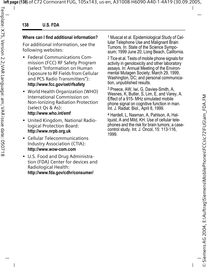 U.S. FDA138&copy; Siemens AG 2004, E:\Auftrag\Siemens\MobilePhones\FCCs\c72\FUG\am_FDA.FMleft page (138) of C72 Cormorant FUG, 105x143, us-en, A31008-H6090-A40-1-4A19 (30.09.2005, Template: X75, Version 2.2;VAR Language: am; VAR issue date: 050718Where can I find additional information?For additional information, see the following websites:&bull; Federal Communications Com-mission (FCC) RF Safety Program (select &ldquo;Information on Human Exposure to RF Fields from Cellular and PCS Radio Transmitters&rdquo;): http://www.fcc.gov/oet/rfsafety&bull; World Health Organization (WHO) International Commission on Non-Ionizing Radiation Protection (select Qs &amp; As): http://www.who.int/emf&bull; United Kingdom, National Radio-logical Protection Board: http://www.nrpb.org.uk&bull; Cellular Telecommunications Industry Association (CTIA): http://www.wow-com.com&bull; U.S. Food and Drug Administra-tion (FDA) Center for devices and Radiological Health: http://www.fda.gov/cdhr/consumer/1 Muscat et al. Epidemiological Study of Cel-lular Telephone Use and Malignant Brain Tumors. In: State of the Science Sympo-sium; 1999 June 20; Long Beach, California.2 Tice et al. Tests of mobile phone signals for activity in genotoxicity and other laboratory assays. In: Annual Meeting of the Environ-mental Mutagen Society; March 29, 1999, Washington, DC; and personal communica-tion, unpublished results.3 Preece, AW, Iwi, G, Davies-Smith, A, Wesnes, K, Butler, S, Lim, E, and Varey, A. Effect of a 915- MHz simulated mobile phone signal on cognitive function in man. Int. J. Radiat. Biol., April 8, 1999.4 Hardell, L, Nasman, A, Pahlson, A, Hal-lquist, A and Mild, KH. Use of cellular tele-phones and the risk for brain tumors; a case-control study. Int. J. Oncol, 15: 113-116, 1999.