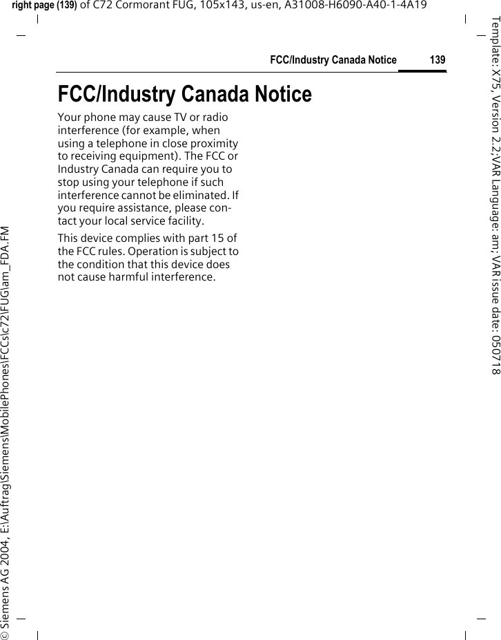 139FCC/Industry Canada Noticeright page (139) of C72 Cormorant FUG, 105x143, us-en, A31008-H6090-A40-1-4A19 &copy; Siemens AG 2004, E:\Auftrag\Siemens\MobilePhones\FCCs\c72\FUG\am_FDA.FMTemplate: X75, Version 2.2;VAR Language: am; VAR issue date: 050718FCC/Industry Canada NoticeYour phone may cause TV or radio interference (for example, when using a telephone in close proximity to receiving equipment). The FCC or Industry Canada can require you to stop using your telephone if such interference cannot be eliminated. If you require assistance, please con-tact your local service facility.This device complies with part 15 of the FCC rules. Operation is subject to the condition that this device does not cause harmful interference.