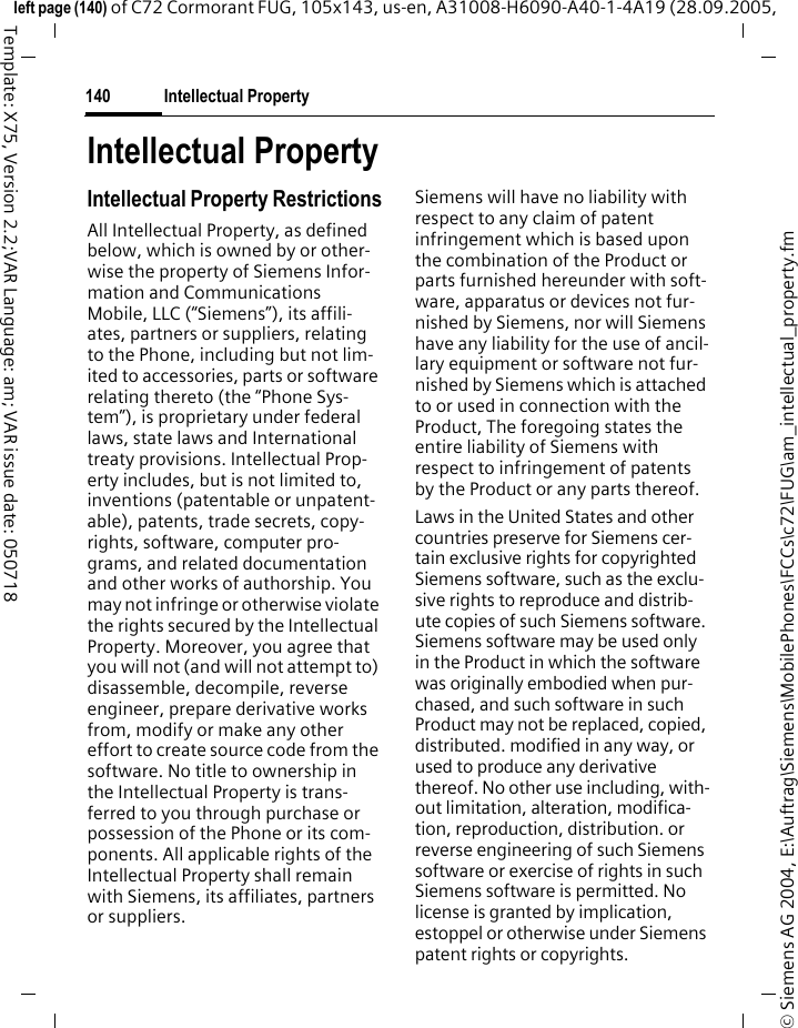 Intellectual Property140&copy; Siemens AG 2004, E:\Auftrag\Siemens\MobilePhones\FCCs\c72\FUG\am_intellectual_property.fmleft page (140) of C72 Cormorant FUG, 105x143, us-en, A31008-H6090-A40-1-4A19 (28.09.2005, Template: X75, Version 2.2;VAR Language: am; VAR issue date: 050718Intellectual PropertyIntellectual Property RestrictionsAll Intellectual Property, as defined below, which is owned by or other-wise the property of Siemens Infor-mation and Communications Mobile, LLC (&ldquo;Siemens&rdquo;), its affili-ates, partners or suppliers, relating to the Phone, including but not lim-ited to accessories, parts or software relating thereto (the &ldquo;Phone Sys-tem&rdquo;), is proprietary under federal laws, state laws and International treaty provisions. Intellectual Prop-erty includes, but is not limited to, inventions (patentable or unpatent-able), patents, trade secrets, copy-rights, software, computer pro-grams, and related documentation and other works of authorship. You may not infringe or otherwise violate the rights secured by the Intellectual Property. Moreover, you agree that you will not (and will not attempt to) disassemble, decompile, reverse engineer, prepare derivative works from, modify or make any other effort to create source code from the software. No title to ownership in the Intellectual Property is trans-ferred to you through purchase or possession of the Phone or its com-ponents. All applicable rights of the Intellectual Property shall remain with Siemens, its affiliates, partners or suppliers.Siemens will have no liability with respect to any claim of patent infringement which is based upon the combination of the Product or parts furnished hereunder with soft-ware, apparatus or devices not fur-nished by Siemens, nor will Siemens have any liability for the use of ancil-lary equipment or software not fur-nished by Siemens which is attached to or used in connection with the Product, The foregoing states the entire liability of Siemens with respect to infringement of patents by the Product or any parts thereof.Laws in the United States and other countries preserve for Siemens cer-tain exclusive rights for copyrighted Siemens software, such as the exclu-sive rights to reproduce and distrib-ute copies of such Siemens software. Siemens software may be used only in the Product in which the software was originally embodied when pur-chased, and such software in such Product may not be replaced, copied, distributed. modified in any way, or used to produce any derivative thereof. No other use including, with-out limitation, alteration, modifica-tion, reproduction, distribution. or reverse engineering of such Siemens software or exercise of rights in such Siemens software is permitted. No license is granted by implication, estoppel or otherwise under Siemens patent rights or copyrights.