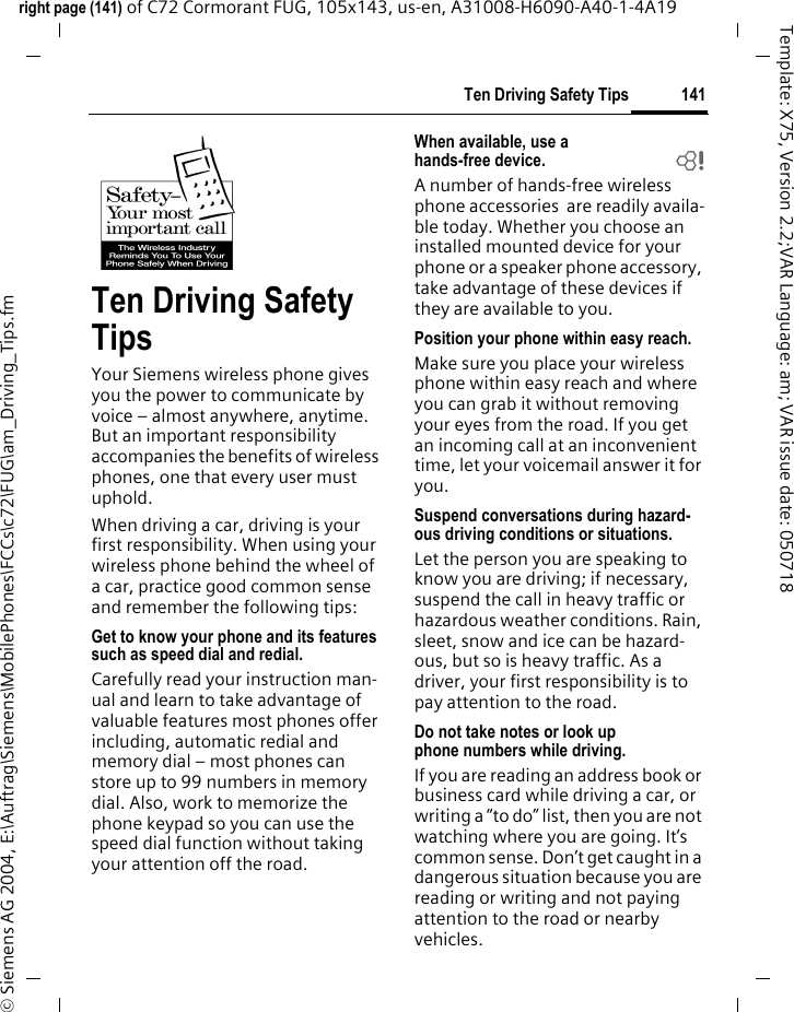 141Ten Driving Safety Tipsright page (141) of C72 Cormorant FUG, 105x143, us-en, A31008-H6090-A40-1-4A19 &copy; Siemens AG 2004, E:\Auftrag\Siemens\MobilePhones\FCCs\c72\FUG\am_Driving_Tips.fmTemplate: X75, Version 2.2;VAR Language: am; VAR issue date: 050718Ten Driving Safety TipsYour Siemens wireless phone gives you the power to communicate by voice &ndash; almost anywhere, anytime. But an important responsibility accompanies the benefits of wireless phones, one that every user must uphold.When driving a car, driving is your first responsibility. When using your wireless phone behind the wheel of a car, practice good common sense and remember the following tips:Get to know your phone and its features such as speed dial and redial.Carefully read your instruction man-ual and learn to take advantage of valuable features most phones offer including, automatic redial and memory dial &ndash; most phones can store up to 99 numbers in memory dial. Also, work to memorize the phone keypad so you can use the speed dial function without taking your attention off the road.When available, use a hands-free device. bA number of hands-free wireless phone accessories  are readily availa-ble today. Whether you choose an installed mounted device for your phone or a speaker phone accessory, take advantage of these devices if they are available to you.Position your phone within easy reach.Make sure you place your wireless phone within easy reach and where you can grab it without removing your eyes from the road. If you get an incoming call at an inconvenient time, let your voicemail answer it for you.Suspend conversations during hazard-ous driving conditions or situations.Let the person you are speaking to know you are driving; if necessary, suspend the call in heavy traffic or hazardous weather conditions. Rain, sleet, snow and ice can be hazard-ous, but so is heavy traffic. As a driver, your first responsibility is to pay attention to the road.Do not take notes or look up phone numbers while driving.If you are reading an address book or business card while driving a car, or writing a &ldquo;to do&rdquo; list, then you are not watching where you are going. It&rsquo;s common sense. Don&rsquo;t get caught in a dangerous situation because you are reading or writing and not paying attention to the road or nearby vehicles.