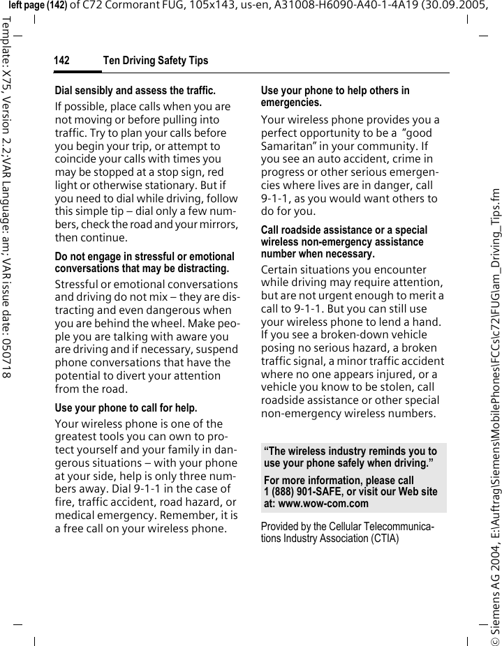 Ten Driving Safety Tips142&copy; Siemens AG 2004, E:\Auftrag\Siemens\MobilePhones\FCCs\c72\FUG\am_Driving_Tips.fmleft page (142) of C72 Cormorant FUG, 105x143, us-en, A31008-H6090-A40-1-4A19 (30.09.2005, Template: X75, Version 2.2;VAR Language: am; VAR issue date: 050718Dial sensibly and assess the traffic.If possible, place calls when you are not moving or before pulling into traffic. Try to plan your calls before you begin your trip, or attempt to coincide your calls with times you may be stopped at a stop sign, red light or otherwise stationary. But if you need to dial while driving, follow this simple tip &ndash; dial only a few num-bers, check the road and your mirrors, then continue.Do not engage in stressful or emotional conversations that may be distracting.Stressful or emotional conversations and driving do not mix &ndash; they are dis-tracting and even dangerous when you are behind the wheel. Make peo-ple you are talking with aware you are driving and if necessary, suspend phone conversations that have the potential to divert your attention from the road.Use your phone to call for help.Your wireless phone is one of the greatest tools you can own to pro-tect yourself and your family in dan-gerous situations &ndash; with your phone at your side, help is only three num-bers away. Dial 9-1-1 in the case of fire, traffic accident, road hazard, or medical emergency. Remember, it is a free call on your wireless phone.Use your phone to help others in emergencies.Your wireless phone provides you a perfect opportunity to be a  &ldquo;good Samaritan&rdquo; in your community. If you see an auto accident, crime in progress or other serious emergen-cies where lives are in danger, call 9-1-1, as you would want others to do for you.Call roadside assistance or a special wireless non-emergency assistance number when necessary.Certain situations you encounter while driving may require attention, but are not urgent enough to merit a call to 9-1-1. But you can still use your wireless phone to lend a hand. If you see a broken-down vehicle posing no serious hazard, a broken traffic signal, a minor traffic accident where no one appears injured, or a vehicle you know to be stolen, call roadside assistance or other special non-emergency wireless numbers.Provided by the Cellular Telecommunica-tions Industry Association (CTIA)&ldquo;The wireless industry reminds you to use your phone safely when driving.&rdquo;For more information, please call 1 (888) 901-SAFE, or visit our Web site at: www.wow-com.com