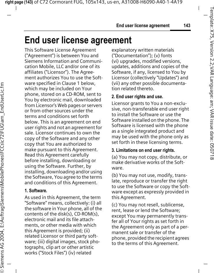 143End user license agreementright page (143) of C72 Cormorant FUG, 105x143, us-en, A31008-H6090-A40-1-4A19 &copy; Siemens AG 2004, E:\Auftrag\Siemens\MobilePhones\FCCs\c72\FUG\am_EndUserLic.fmTemplate: X75, Version 2.2;VAR Language: am; VAR issue date: 050718End user license agreementThis Software License Agreement ("Agreement") is between You and Siemens Information and Communi-cation Mobile, LLC and/or one of its affiliates ("Licensor"). The Agree-ment authorizes You to use the Soft-ware specified in Clause 1 below, which may be included on Your phone, stored on a CD-ROM, sent to You by electronic mail, downloaded from Licensor's Web pages or servers or from other sources under the terms and conditions set forth below. This is an agreement on end user rights and not an agreement for sale. Licensor continues to own the copy of the Software and any other copy that You are authorized to make pursuant to this Agreement. Read this Agreement carefully before installing, downloading or using the Software. Further, by installing, downloading and/or using the Software, You agree to the terms and conditions of this Agreement.1. Software.As used in this Agreement, the term "Software" means, collectively: (i) all the software in Your phone, all of the contents of the disk(s), CD-ROM(s), electronic mail and its file attach-ments, or other media with which this Agreement is provided; (ii) related Licensor or third party soft-ware; (iii) digital images, stock pho-tographs, clip art or other artistic works ("Stock Files") (iv) related explanatory written materials ("Documentation"); (v) fonts (vi) upgrades, modified versions, updates, additions and copies of the Software, if any, licensed to You by Licensor (collectively "Updates") and (vii) any other possible documenta-tion related thereto.2. End user rights and use.Licensor grants to You a non-exclu-sive, non-transferable end user right to install the Software or use the Software installed on the phone. The Software is licensed with the phone as a single integrated product and may be used with the phone only as set forth in these licensing terms.3. Limitations on end user rights.(a) You may not copy, distribute, or make derivative works of the Soft-ware.(b) You may not use, modify, trans-late, reproduce or transfer the right to use the Software or copy the Soft-ware except as expressly provided in this Agreement.(c) You may not resell, sublicense, rent, lease or lend the Software; except You may permanently trans-fer all of Your rights as set forth in the Agreement only as part of a per-manent sale or transfer of the phone, provided the recipient agrees to the terms of this Agreement.