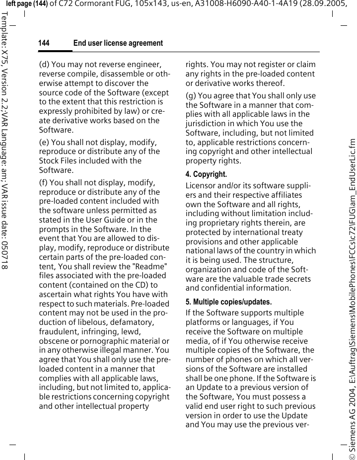 End user license agreement144&copy; Siemens AG 2004, E:\Auftrag\Siemens\MobilePhones\FCCs\c72\FUG\am_EndUserLic.fmleft page (144) of C72 Cormorant FUG, 105x143, us-en, A31008-H6090-A40-1-4A19 (28.09.2005, Template: X75, Version 2.2;VAR Language: am; VAR issue date: 050718(d) You may not reverse engineer, reverse compile, disassemble or oth-erwise attempt to discover the source code of the Software (except to the extent that this restriction is expressly prohibited by law) or cre-ate derivative works based on the Software.(e) You shall not display, modify, reproduce or distribute any of the Stock Files included with the Software.(f) You shall not display, modify, reproduce or distribute any of the pre-loaded content included with the software unless permitted as stated in the User Guide or in the prompts in the Software. In the event that You are allowed to dis-play, modify, reproduce or distribute certain parts of the pre-loaded con-tent, You shall review the "Readme" files associated with the pre-loaded content (contained on the CD) to ascertain what rights You have with respect to such materials. Pre-loaded content may not be used in the pro-duction of libelous, defamatory, fraudulent, infringing, lewd, obscene or pornographic material or in any otherwise illegal manner. You agree that You shall only use the pre-loaded content in a manner that complies with all applicable laws, including, but not limited to, applica-ble restrictions concerning copyright and other intellectual property rights. You may not register or claim any rights in the pre-loaded content or derivative works thereof.(g) You agree that You shall only use the Software in a manner that com-plies with all applicable laws in the jurisdiction in which You use the Software, including, but not limited to, applicable restrictions concern-ing copyright and other intellectual property rights.4. Copyright.Licensor and/or its software suppli-ers and their respective affiliates own the Software and all rights, including without limitation includ-ing proprietary rights therein, are protected by international treaty provisions and other applicable national laws of the country in which it is being used. The structure, organization and code of the Soft-ware are the valuable trade secrets and confidential information.5. Multiple copies/updates.If the Software supports multiple platforms or languages, if You receive the Software on multiple media, of if You otherwise receive multiple copies of the Software, the number of phones on which all ver-sions of the Software are installed shall be one phone. If the Software is an Update to a previous version of the Software, You must possess a valid end user right to such previous version in order to use the Update and You may use the previous ver-