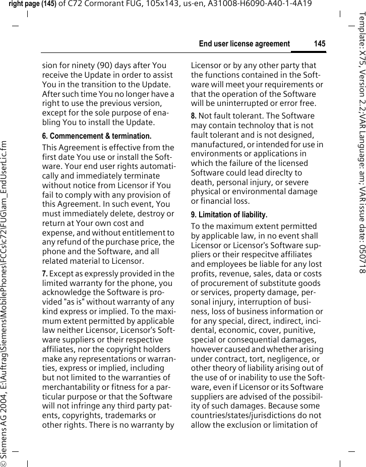 145End user license agreementright page (145) of C72 Cormorant FUG, 105x143, us-en, A31008-H6090-A40-1-4A19 &copy; Siemens AG 2004, E:\Auftrag\Siemens\MobilePhones\FCCs\c72\FUG\am_EndUserLic.fmTemplate: X75, Version 2.2;VAR Language: am; VAR issue date: 050718sion for ninety (90) days after You receive the Update in order to assist You in the transition to the Update. After such time You no longer have a right to use the previous version, except for the sole purpose of ena-bling You to install the Update.6. Commencement &amp; termination.This Agreement is effective from the first date You use or install the Soft-ware. Your end user rights automati-cally and immediately terminate without notice from Licensor if You fail to comply with any provision of this Agreement. In such event, You must immediately delete, destroy or return at Your own cost and expense, and without entitlement to any refund of the purchase price, the phone and the Software, and all related material to Licensor.7. Except as expressly provided in the limited warranty for the phone, you acknowledge the Software is pro-vided "as is" without warranty of any kind express or implied. To the maxi-mum extent permitted by applicable law neither Licensor, Licensor's Soft-ware suppliers or their respective affiliates, nor the copyright holders make any representations or warran-ties, express or implied, including but not limited to the warranties of merchantability or fitness for a par-ticular purpose or that the Software will not infringe any third party pat-ents, copyrights, trademarks or other rights. There is no warranty by Licensor or by any other party that the functions contained in the Soft-ware will meet your requirements or that the operation of the Software will be uninterrupted or error free.8. Not fault tolerant. The Software may contain technoloy that is not fault tolerant and is not designed, manufactured, or intended for use in environments or applications in which the failure of the licensed Software could lead direclty to death, personal injury, or severe physical or environmental damage or financial loss.9. Limitation of liability.To the maximum extent permitted by applicable law, in no event shall Licensor or Licensor's Software sup-pliers or their respecitve affiliates and employees be liable for any lost profits, revenue, sales, data or costs of procurement of substitute goods or services, property damage, per-sonal injury, interruption of busi-ness, loss of business information or for any special, direct, indirect, inci-dental, economic, cover, punitive, special or consequential damages, however caused and whether arising under contract, tort, negligence, or other theory of liability arising out of the use of or inability to use the Soft-ware, even if Licensor or its Software suppliers are advised of the possibil-ity of such damages. Because some countries/states/jurisdictions do not allow the exclusion or limitation of 