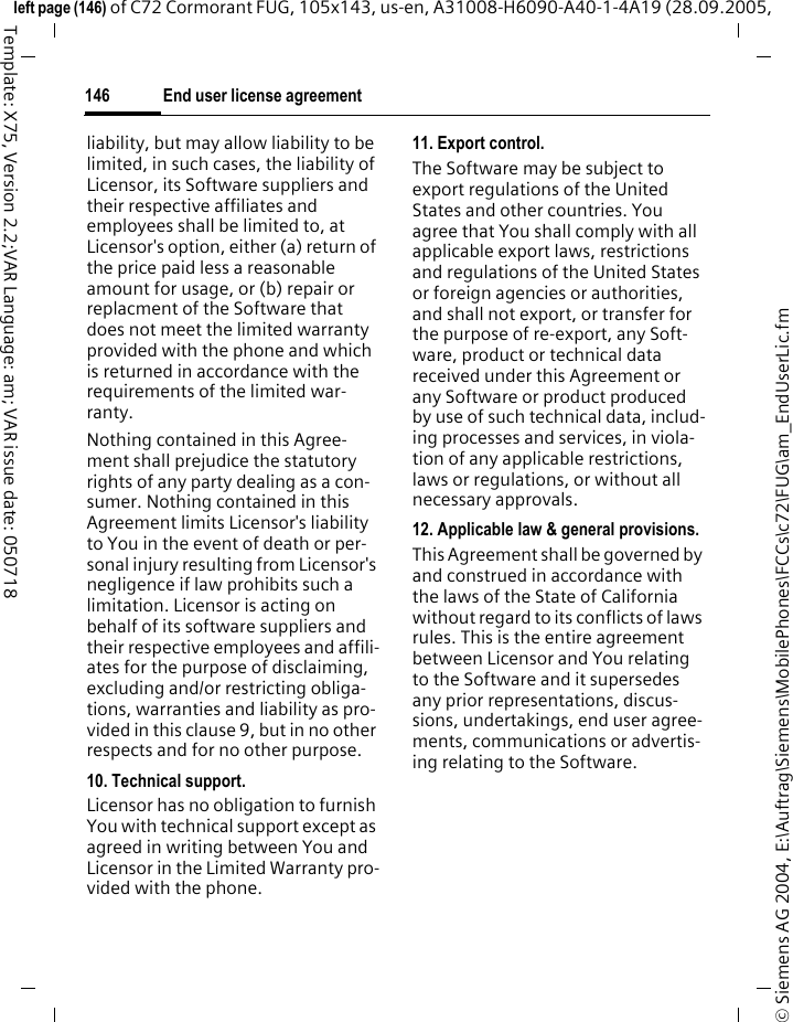 End user license agreement146&copy; Siemens AG 2004, E:\Auftrag\Siemens\MobilePhones\FCCs\c72\FUG\am_EndUserLic.fmleft page (146) of C72 Cormorant FUG, 105x143, us-en, A31008-H6090-A40-1-4A19 (28.09.2005, Template: X75, Version 2.2;VAR Language: am; VAR issue date: 050718liability, but may allow liability to be limited, in such cases, the liability of Licensor, its Software suppliers and their respective affiliates and employees shall be limited to, at Licensor's option, either (a) return of the price paid less a reasonable amount for usage, or (b) repair or replacment of the Software that does not meet the limited warranty provided with the phone and which is returned in accordance with the requirements of the limited war-ranty.Nothing contained in this Agree-ment shall prejudice the statutory rights of any party dealing as a con-sumer. Nothing contained in this Agreement limits Licensor's liability to You in the event of death or per-sonal injury resulting from Licensor's negligence if law prohibits such a limitation. Licensor is acting on behalf of its software suppliers and their respective employees and affili-ates for the purpose of disclaiming, excluding and/or restricting obliga-tions, warranties and liability as pro-vided in this clause 9, but in no other respects and for no other purpose.10. Technical support.Licensor has no obligation to furnish You with technical support except as agreed in writing between You and Licensor in the Limited Warranty pro-vided with the phone.11. Export control.The Software may be subject to export regulations of the United States and other countries. You agree that You shall comply with all applicable export laws, restrictions and regulations of the United States or foreign agencies or authorities, and shall not export, or transfer for the purpose of re-export, any Soft-ware, product or technical data received under this Agreement or any Software or product produced by use of such technical data, includ-ing processes and services, in viola-tion of any applicable restrictions, laws or regulations, or without all necessary approvals.12. Applicable law &amp; general provisions.This Agreement shall be governed by and construed in accordance with the laws of the State of California without regard to its conflicts of laws rules. This is the entire agreement between Licensor and You relating to the Software and it supersedes any prior representations, discus-sions, undertakings, end user agree-ments, communications or advertis-ing relating to the Software.