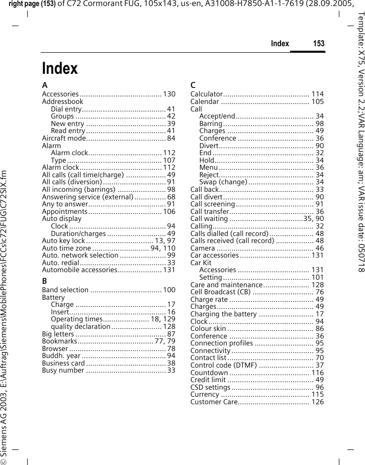 153Indexright page (153) of C72 Cormorant FUG, 105x143, us-en, A31008-H7850-A1-1-7619 (28.09.2005, &copy; Siemens AG 2003, E:\Auftrag\Siemens\MobilePhones\FCCs\c72\FUG\C72SIX.fmTemplate: X75, Version 2.2;VAR Language: am; VAR issue date: 050718IndexAAccessories ....................................... 130AddressbookDial entry........................................ 41Groups ........................................... 42New entry ...................................... 39Read entry......................................41Aircraft mode...................................... 84AlarmAlarm clock................................... 112Type ............................................. 107Alarm clock....................................... 112All calls (call time/charge) ................... 49All calls (diversion).............................. 91All incoming (barrings) ....................... 98Answering service (external)............... 68Any to answer..................................... 91Appointments................................... 106Auto displayClock .............................................. 94Duration/charges ............................ 49Auto key lock................................ 13, 97Auto time zone ........................... 94, 110Auto. network selection ...................... 99Auto. redial......................................... 33Automobile accessories..................... 131BBand selection .................................. 100BatteryCharge ........................................... 17Insert.............................................. 16Operating times...................... 18, 129quality declaration........................ 128Big letters ........................................... 87Bookmarks.................................... 77, 79Browser .............................................. 78Buddh. year ........................................ 94Business card...................................... 38Busy number ...................................... 33CCalculator......................................... 114Calendar .......................................... 105CallAccept/end..................................... 34Barring........................................... 98Charges ......................................... 49Conference .................................... 36Divert............................................. 90End................................................ 32Hold............................................... 34Menu............................................. 36Reject............................................. 34Swap (change)............................... 34Call back............................................. 33Call divert........................................... 90Call screening..................................... 91Call transfer........................................ 36Call waiting ...................................35, 90Calling................................................ 32Calls dialled (call record)..................... 48Calls received (call record) .................. 48Camera .............................................. 46Car accessories ................................. 131Car KitAccessories .................................. 131Setting......................................... 101Care and maintenance...................... 128Cell Broadcast (CB) ............................. 76Charge rate ........................................ 49Charges.............................................. 49Charging the battery .......................... 17Clock.................................................. 94Colour skin ......................................... 86Conference ........................................ 36Connection profiles ............................ 95Connectivity....................................... 95Contact list......................................... 70Control code (DTMF) .......................... 37Countdown ...................................... 116Credit limit ......................................... 49CSD settings ....................................... 96Currency .......................................... 115Customer Care.................................. 126