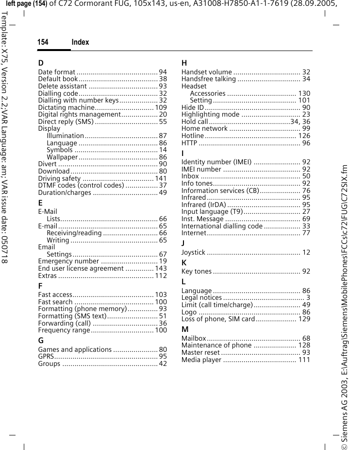 Index154&copy; Siemens AG 2003, E:\Auftrag\Siemens\MobilePhones\FCCs\c72\FUG\C72SIX.fmleft page (154) of C72 Cormorant FUG, 105x143, us-en, A31008-H7850-A1-1-7619 (28.09.2005, Template: X75, Version 2.2;VAR Language: am; VAR issue date: 050718DDate format ........................................94Default book....................................... 38Delete assistant .................................. 93Dialling code....................................... 32Dialling with number keys................... 32Dictating machine............................. 109Digital rights management.................. 20Direct reply (SMS) ............................... 55DisplayIllumination.................................... 87Language ....................................... 86Symbols ......................................... 14Wallpaper ....................................... 86Divert ................................................. 90Download........................................... 80Driving safety ................................... 141DTMF codes (control codes) ................ 37Duration/charges ................................ 49EE-MailLists................................................ 66E-mail ................................................. 65Receiving/reading ........................... 66Writing ........................................... 65EmailSettings.......................................... 67Emergency number ............................ 19End user license agreement ..............143Extras ............................................... 112FFast access........................................ 103Fast search ....................................... 100Formatting (phone memory)............... 93Formatting (SMS text)......................... 51Forwarding (call) ................................ 36Frequency range............................... 100GGames and applications ...................... 80GPRS................................................... 95Groups ............................................... 42HHandset volume ................................. 32Handsfree talking ............................... 34HeadsetAccessories .................................. 130Setting......................................... 101Hide ID............................................... 90Highlighting mode ............................. 23Hold call........................................34, 36Home network ................................... 99Hotline............................................. 126HTTP .................................................. 96IIdentity number (IMEI) ....................... 92IMEI number ...................................... 92Inbox ................................................. 50Info tones........................................... 92Information services (CB).................... 76Infrared.............................................. 95Infrared (IrDA).................................... 95Input language (T9)............................ 27Inst. Message ..................................... 69International dialling code .................. 33Internet.............................................. 77JJoystick .............................................. 12KKey tones ........................................... 92LLanguage ........................................... 86Legal notices ........................................ 3Limit (call time/charge)....................... 49Logo .................................................. 86Loss of phone, SIM card.................... 129MMailbox.............................................. 68Maintenance of phone ..................... 128Master reset ....................................... 93Media player .................................... 111