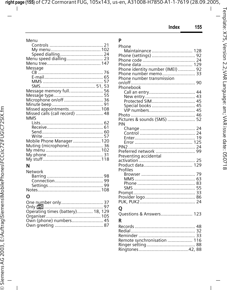 155Indexright page (155) of C72 Cormorant FUG, 105x143, us-en, A31008-H7850-A1-1-7619 (28.09.2005, &copy; Siemens AG 2003, E:\Auftrag\Siemens\MobilePhones\FCCs\c72\FUG\C72SIX.fmTemplate: X75, Version 2.2;VAR Language: am; VAR issue date: 050718MenuControls ......................................... 21My menu...................................... 102Speed dialling................................. 24Menu speed dialling............................ 23Menu tree......................................... 147MessageCB .................................................. 76E-mail............................................. 65MMS .............................................. 57SMS.......................................... 51, 53Message memory full.......................... 56Message type...................................... 55Microphone on/off.............................. 36Minute beep .......................................91Missed appointments........................ 108Missed calls (call record) .....................48MMSLists................................................ 62Receive........................................... 61Send............................................... 60Write .............................................. 57Mobile Phone Manager .....................120Muting (microphone).......................... 36My menu .......................................... 102My phone ........................................... 31My stuff............................................ 118NNetworkBarring ........................................... 98Connection..................................... 99Settings.......................................... 99Notes................................................ 108OOne number only................................ 37Only &sbquo;............................................. 97Operating times (battery)............ 18, 129Organiser.......................................... 105Own (phone) numbers........................ 45Own greeting ..................................... 87PPhoneMaintainance ............................... 128Phone (settings) ................................. 92Phone code ........................................ 24Phone data....................................... 129Phone identity number (IMEI) ............. 92Phone number memo......................... 33Phone number transmission on/off................................................. 90PhonebookCall an entry................................... 44New entry...................................... 43Protected SIM................................. 45Special books ................................. 45VIP numbers................................... 45Photo ................................................. 46Pictures &amp; sounds (SMS) ..................... 52PINChange .......................................... 24Control .......................................... 24Enter.............................................. 19Error ............................................ 125PIN2................................................... 24Preferred network .............................. 99Preventing accidental activation ........................................... 25Product data..................................... 129ProfilesBrowser ......................................... 79MMS .............................................. 63Phone ............................................ 83SMS ............................................... 55Prompt............................................... 33Provider logo...................................... 86PUK, PUK2.......................................... 24QQuestions &amp; Answers........................ 123RRecords .............................................. 48Redial................................................. 32Reminder ........................................... 33Remote synchronisation ................... 116Ringer setting..................................... 88Ringtones......................................42, 88