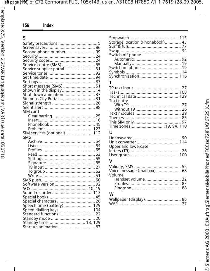 Index156&copy; Siemens AG 2003, E:\Auftrag\Siemens\MobilePhones\FCCs\c72\FUG\C72SIX.fmleft page (156) of C72 Cormorant FUG, 105x143, us-en, A31008-H7850-A1-1-7619 (28.09.2005, Template: X75, Version 2.2;VAR Language: am; VAR issue date: 050718SSafety precautions ................................ 5Screensaver ........................................ 86Second phone number........................ 99Security .............................................. 24Security codes..................................... 24Service centre (SMS) ........................... 55Service supplier portal......................... 31Service tones ...................................... 92Set time/date ...................................... 94Settings .............................................. 83Short message (SMS) .......................... 51Shown in the display........................... 14Shut down animation ......................... 87Siemens City Portal ............................. 31Signal strength ...................................20Silent alert .......................................... 88SIM cardClear barring................................... 25Insert.............................................. 16Phonebook ..................................... 45Problems ...................................... 123SIM services (optional)......................112SMSArchive........................................... 54Lists................................................ 54Profiles ........................................... 55Read............................................... 53Settings.......................................... 55Signature ....................................... 55T9 input ......................................... 27To group ........................................ 52Write .............................................. 51SMS push............................................ 50Software version................................. 92SOS .............................................. 10, 19Sound recorder................................. 113Special books...................................... 45Special characters ............................... 26Speech time (battery) ....................... 129Speed dialling keys ........................... 104Standard functions.............................. 22Standby mode .................................... 20Standby time .............................. 18, 129Start up animation .............................. 87Stopwatch........................................ 115Storage location (Phonebook)............. 43Surf &amp; fun........................................... 77Swap.................................................. 34Switch off phoneAutomatic...................................... 92Manually........................................ 19Switch on phone ................................ 19Symbols ............................................. 14Synchronisation ............................... 116TT9 text input ...................................... 27Tasks................................................ 108Technical data .................................. 129Text entryWith T9 .......................................... 27Without T9..................................... 26Text modules ..................................... 29Themes .............................................. 85This SIM only...................................... 97Time zones............................19, 94, 110UUnanswered....................................... 90Unit converter .................................. 114Upper and lowercase letters (T9) ......................................... 26User group ....................................... 100VValidity, SMS ...................................... 55Voice message (mailbox).................... 68VolumeHandset volume............................. 32Profiles........................................... 83Ringtone ........................................ 88WWallpaper (display)............................. 86WAP ................................................... 77