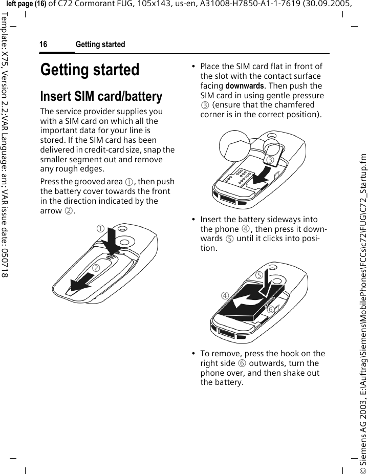 Getting started16&copy; Siemens AG 2003, E:\Auftrag\Siemens\MobilePhones\FCCs\c72\FUG\C72_Startup.fmleft page (16) of C72 Cormorant FUG, 105x143, us-en, A31008-H7850-A1-1-7619 (30.09.2005, Template: X75, Version 2.2;VAR Language: am; VAR issue date: 050718Getting startedInsert SIM card/batteryThe service provider supplies you with a SIM card on which all the important data for your line is stored. If the SIM card has been delivered in credit-card size, snap the smaller segment out and remove any rough edges.Press the grooved area 1, then push the battery cover towards the front in the direction indicated by the arrow 2.&bull; Place the SIM card flat in front of the slot with the contact surface facing downwards. Then push the SIM card in using gentle pressure 3 (ensure that the chamfered corner is in the correct position).&bull; Insert the battery sideways into the phone 4, then press it down-wards 5 until it clicks into posi-tion. &bull; To remove, press the hook on the right side 6 outwards, turn the phone over, and then shake out the battery.123456