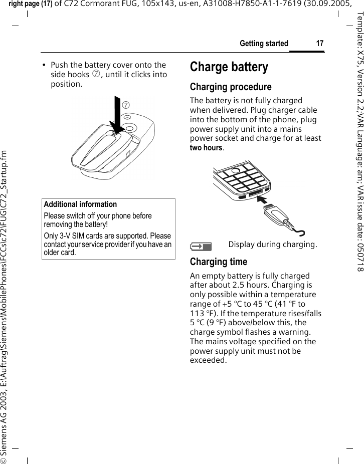 17Getting startedright page (17) of C72 Cormorant FUG, 105x143, us-en, A31008-H7850-A1-1-7619 (30.09.2005, &copy; Siemens AG 2003, E:\Auftrag\Siemens\MobilePhones\FCCs\c72\FUG\C72_Startup.fmTemplate: X75, Version 2.2;VAR Language: am; VAR issue date: 050718&bull; Push the battery cover onto the side hooks 7, until it clicks into position.Charge batteryCharging procedureThe battery is not fully charged when delivered. Plug charger cable into the bottom of the phone, plug power supply unit into a mains power socket and charge for at least two hours. YDisplay during charging.Charging timeAn empty battery is fully charged after about 2.5 hours. Charging is only possible within a temperature range of +5 &deg;C to 45 &deg;C (41 &deg;F to 113 &deg;F). If the temperature rises/falls 5 &deg;C (9 &deg;F) above/below this, the charge symbol flashes a warning. The mains voltage specified on the power supply unit must not be exceeded. Additional informationPlease switch off your phone before removing the battery!Only 3-V SIM cards are supported. Please contact your service provider if you have an older card.7