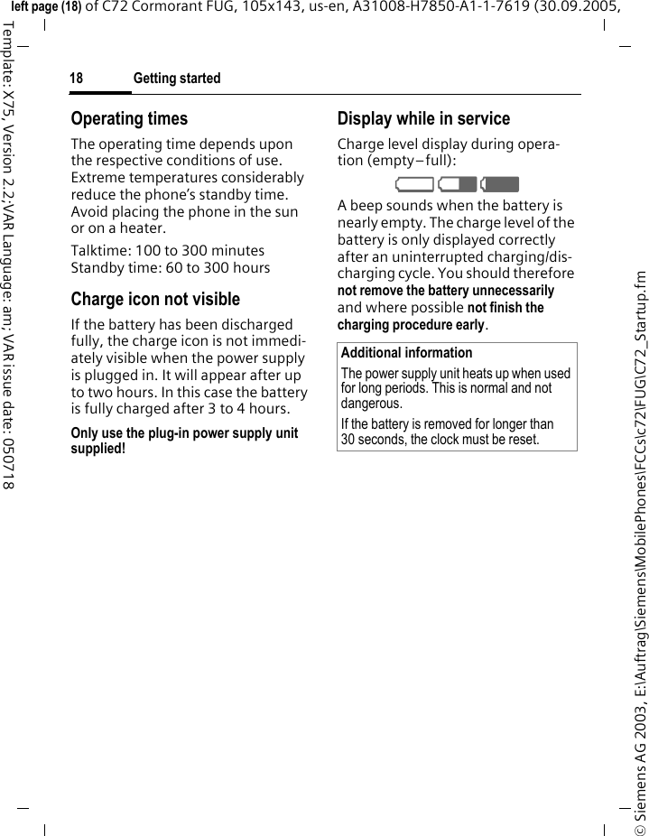 Getting started18&copy; Siemens AG 2003, E:\Auftrag\Siemens\MobilePhones\FCCs\c72\FUG\C72_Startup.fmleft page (18) of C72 Cormorant FUG, 105x143, us-en, A31008-H7850-A1-1-7619 (30.09.2005, Template: X75, Version 2.2;VAR Language: am; VAR issue date: 050718Operating timesThe operating time depends upon the respective conditions of use. Extreme temperatures considerably reduce the phone&rsquo;s standby time. Avoid placing the phone in the sun or on a heater.Talktime: 100 to 300 minutesStandby time: 60 to 300 hoursCharge icon not visibleIf the battery has been discharged fully, the charge icon is not immedi-ately visible when the power supply is plugged in. It will appear after up to two hours. In this case the battery is fully charged after 3 to 4 hours.Only use the plug-in power supply unit supplied!Display while in serviceCharge level display during opera-tion (empty&ndash;full):V W X A beep sounds when the battery is nearly empty. The charge level of the battery is only displayed correctly after an uninterrupted charging/dis-charging cycle. You should therefore not remove the battery unnecessarily and where possible not finish the charging procedure early. Additional informationThe power supply unit heats up when used for long periods. This is normal and not dangerous.If the battery is removed for longer than 30 seconds, the clock must be reset. 