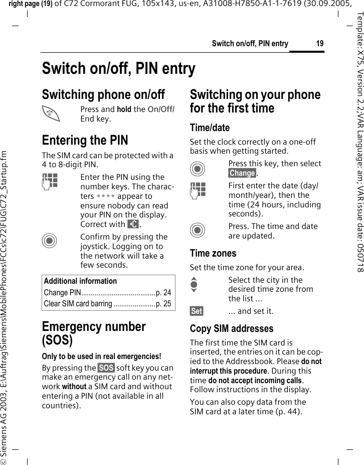 19Switch on/off, PIN entryright page (19) of C72 Cormorant FUG, 105x143, us-en, A31008-H7850-A1-1-7619 (30.09.2005, &copy; Siemens AG 2003, E:\Auftrag\Siemens\MobilePhones\FCCs\c72\FUG\C72_Startup.fmTemplate: X75, Version 2.2;VAR Language: am; VAR issue date: 050718Switch on/off, PIN entrySwitching phone on/offBPress and hold the On/Off/End key.Entering the PINThe SIM card can be protected with a 4to 8-digit PIN.JEnter the PIN using the number keys. The charac-ters **** appear to ensure nobody can read your PIN on the display. Correct with ]. CConfirm by pressing the joystick. Logging on to the network will take a few seconds.Emergency number (SOS)Only to be used in real emergencies!By pressing the &sect;SOS&sect; soft key you can make an emergency call on any net-work without a SIM card and without entering a PIN (not available in all countries).Switching on your phone for the first timeTime/dateSet the clock correctly on a one-off basis when getting started.CPress this key, then select &sect;Change&sect;.JFirst enter the date (day/month/year), then the time (24 hours, including seconds).CPress. The time and date are updated.Time zonesSet the time zone for your area.ISelect the city in the desired time zone from the list ...&sect;Set&sect; ... and set it.Copy SIM addressesThe first time the SIM card is inserted, the entries on it can be cop-ied to the Addressbook. Please do not interrupt this procedure. During this time do not accept incoming calls. Follow instructions in the display.You can also copy data from the SIM card at a later time (p. 44).Additional informationChange PIN.......................................p. 24Clear SIM card barring ......................p. 25