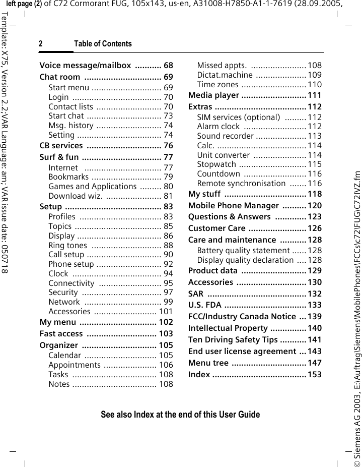 2 Table of ContentsSee also Index at the end of this User Guide&copy; Siemens AG 2003, E:\Auftrag\Siemens\MobilePhones\FCCs\c72\FUG\C72IVZ.fmleft page (2) of C72 Cormorant FUG, 105x143, us-en, A31008-H7850-A1-1-7619 (28.09.2005, Template: X75, Version 2.2;VAR Language: am; VAR issue date: 050718Voice message/mailbox  ........... 68Chat room  ................................ 69Start menu ............................. 69Login ..................................... 70Contact lists ........................... 70Start chat ............................... 73Msg. history ........................... 74Setting ................................... 74CB services  ............................... 76Surf &amp; fun ................................. 77Internet   ................................ 77Bookmarks ............................. 79Games and Applications ......... 80Download wiz. ....................... 81Setup ........................................ 83Profiles .................................. 83Topics .................................... 85Display ................................... 86Ring tones  ............................. 88Call setup ............................... 90Phone setup ........................... 92Clock ..................................... 94Connectivity .......................... 95Security ................................. 97Network ................................ 99Accessories .......................... 101My menu  ................................ 102Fast access  ............................. 103Organizer ............................... 105Calendar .............................. 105Appointments ...................... 106Tasks ................................... 108Notes ................................... 108Missed appts.  .......................108Dictat.machine .....................109Time zones ........................... 110Media player ...........................111Extras ......................................112SIM services (optional)  ......... 112Alarm clock  ..........................112Sound recorder .....................113Calc. .....................................114Unit converter  ......................114Stopwatch ............................115Countdown ..........................116Remote synchronisation  .......116My stuff  .................................. 118Mobile Phone Manager  ..........120Questions &amp; Answers  ............. 123Customer Care ........................ 126Care and maintenance ...........128Battery quality statement ......128Display quality declaration ....128Product data  ...........................129Accessories .............................130SAR .........................................132U.S. FDA .................................. 133FCC/Industry Canada Notice ...139Intellectual Property ...............140Ten Driving Safety Tips ...........141End user license agreement ... 143Menu tree ...............................147Index .......................................153
