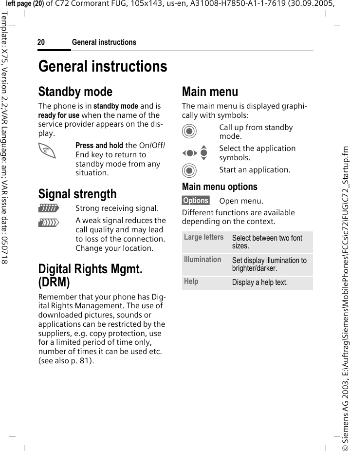 General instructions20&copy; Siemens AG 2003, E:\Auftrag\Siemens\MobilePhones\FCCs\c72\FUG\C72_Startup.fmleft page (20) of C72 Cormorant FUG, 105x143, us-en, A31008-H7850-A1-1-7619 (30.09.2005, Template: X75, Version 2.2;VAR Language: am; VAR issue date: 050718General instructionsStandby mode The phone is in standby mode and is ready for use when the name of the service provider appears on the dis-play.BPress and hold the On/Off/End key to return to standby mode from any situation.Signal strengthZStrong receiving signal.[A weak signal reduces the call quality and may lead to loss of the connection. Change your location.Digital Rights Mgmt. (DRM)Remember that your phone has Dig-ital Rights Management. The use of downloaded pictures, sounds or applications can be restricted by the suppliers, e.g. copy protection, use for a limited period of time only, number of times it can be used etc. (see also p. 81).Main menuThe main menu is displayed graphi-cally with symbols:CCall up from standby mode.F ISelect the application symbols.CStart an application.Main menu options&sect;Options&sect; Open menu.Different functions are available depending on the context.Large letters Select between two font sizes.Illumination Set display illumination to brighter/darker.Help Display a help text. 