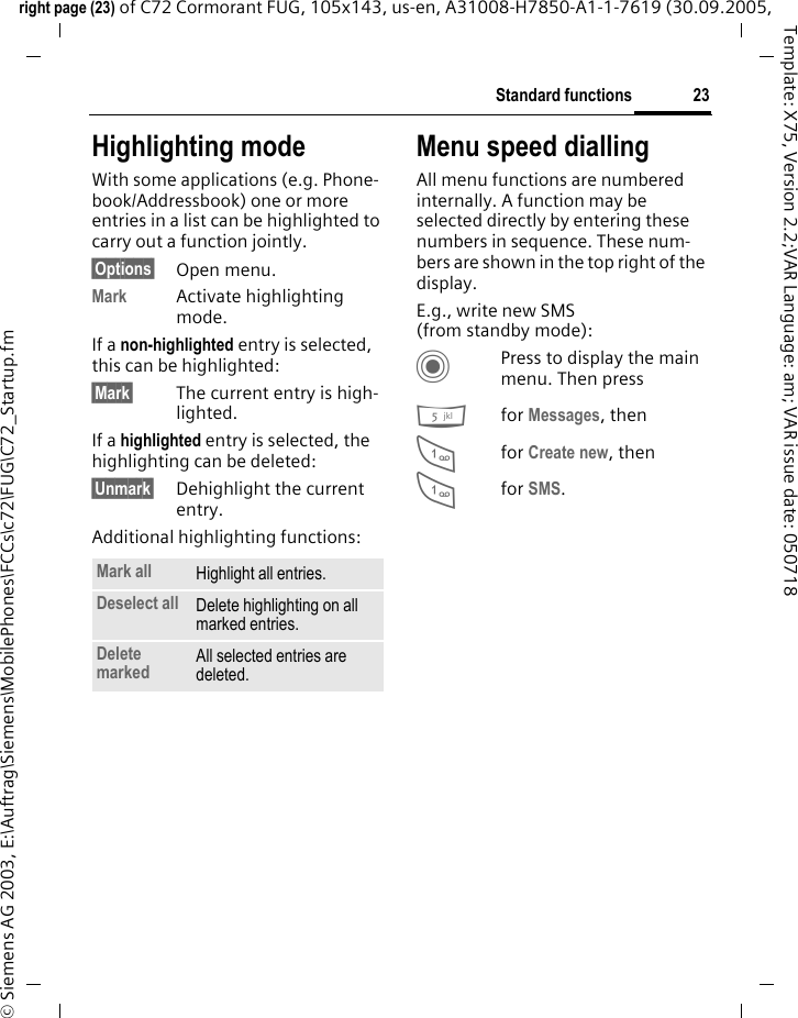 23Standard functionsright page (23) of C72 Cormorant FUG, 105x143, us-en, A31008-H7850-A1-1-7619 (30.09.2005, &copy; Siemens AG 2003, E:\Auftrag\Siemens\MobilePhones\FCCs\c72\FUG\C72_Startup.fmTemplate: X75, Version 2.2;VAR Language: am; VAR issue date: 050718Highlighting modeWith some applications (e.g. Phone-book/Addressbook) one or more entries in a list can be highlighted to carry out a function jointly. &sect;Options&sect; Open menu.Mark Activate highlighting mode. If a non-highlighted entry is selected, this can be highlighted:&sect;Mark&sect; The current entry is high-lighted.If a highlighted entry is selected, the highlighting can be deleted:&sect;Unmark&sect; Dehighlight the current entry.Additional highlighting functions:Menu speed diallingAll menu functions are numbered internally. A function may be selected directly by entering these numbers in sequence. These num-bers are shown in the top right of the display.E.g., write new SMS (from standby mode):CPress to display the main menu. Then press5for Messages, then 1for Create new, then1for SMS.Mark all Highlight all entries.Deselect all Delete highlighting on all marked entries.Delete marked All selected entries are deleted.