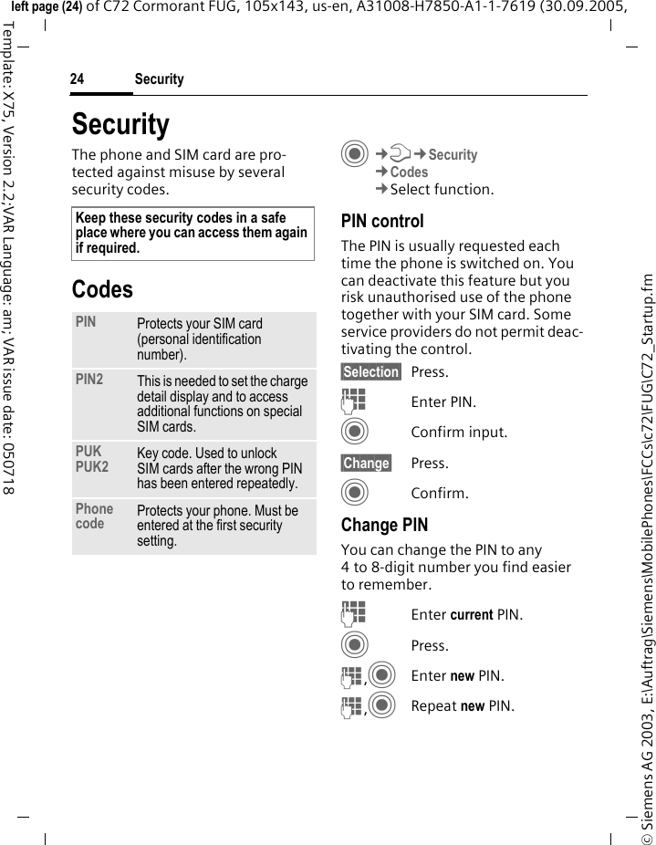 Security24&copy; Siemens AG 2003, E:\Auftrag\Siemens\MobilePhones\FCCs\c72\FUG\C72_Startup.fmleft page (24) of C72 Cormorant FUG, 105x143, us-en, A31008-H7850-A1-1-7619 (30.09.2005, Template: X75, Version 2.2;VAR Language: am; VAR issue date: 050718SecurityThe phone and SIM card are pro-tected against misuse by several security codes.CodesC&cent;T&cent;Security&cent;Codes&cent;Select function.PIN controlThe PIN is usually requested each time the phone is switched on. You can deactivate this feature but you risk unauthorised use of the phone together with your SIM card. Some service providers do not permit deac-tivating the control.&sect;Selection&sect; Press.JEnter PIN.CConfirm input.&sect;Change&sect; Press.CConfirm.Change PINYou can change the PIN to any 4 to 8-digit number you find easier to remember.JEnter current PIN.CPress.J,CEnter new PIN.J,CRepeat new PIN.Keep these security codes in a safe place where you can access them again if required.PIN Protects your SIM card (personal identification number).PIN2 This is needed to set the charge detail display and to access additional functions on special SIM cards.PUKPUK2 Key code. Used to unlock SIM cards after the wrong PIN has been entered repeatedly.Phone code Protects your phone. Must be entered at the first security setting.